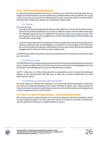 Accord relatif à la gestion prévisionnelle des emplois et des
compétences et à la formation professionnelle tout au long de la vie
dans les sociétés d’assurances 15 septembre 2020 26
17-2 Le contrat de professionnalisation
Le contrat de professionnalisation favorise l’insertion ou la réinsertion professionnelle dans un
emploi et permet d’acquérir une des qualifications professionnelles telle que définie par l’article
L.6314-1 du Code du travail. À titre expérimental, et avec l’accord du salarié, il peut permettre
d’acquérir des compétences définies par l’entreprise et l’Opco Atlas.
17-2-1 Durée
Il est convenu que :
 — la durée de l’action de professionnalisation qui fait l’objet d’un contrat à durée déterminée ou
de l’action de professionnalisation qui se situe au début du contrat à durée indéterminée peut
être allongée jusqu’à 24 mois en application de l’article L.6325-12 du Code du travail, ainsi
que lorsque la nature du titre, du diplôme, du certificat de qualification professionnelle ou de
la qualification visée l’exige ;
 — lesactionsdepositionnement,d’évaluationetd’accompagnementainsiquelesenseignements
généraux, professionnels et technologiques sont portés à une durée égale à 50 % maximum
du contrat de professionnalisation à durée déterminée ou des actions de professionnalisation
engagées dans le cadre de contrats à durée indéterminée.
La CPNFPE peut définir des publics ainsi que des qualifications et certifications prioritaires visés
par ces mesures.
17-2-2 Prise en charge
LaCPNFPEdéterminechaqueannéelesmontantsforfaitairesdescontratsdeprofessionnalisation
pris en charge par l’Opco Atlas. Ce forfait couvre tout ou partie des frais pédagogiques, les frais
de transport et d’hébergement ainsi que les rémunérations chargées.
La CPT « alternance » de l’Opco Atlas examine ces propositions, dans le respect des politiques
définies et des préconisations des SPP, dans le cadre de sa mission d’élaboration de coûts
cohérents par contrat.
17-2-3 Rupture du contrat de professionnalisation
En cas de rupture à l’initiative de l’employeur, d’un contrat de professionnalisation comportant
une action de professionnalisation d’une durée minimale de douze mois, l’Opco poursuit le
financement,pouruneduréen’excédantpassixmois,desactionsd’évaluation,d’accompagnement
et des enseignements (hors rémunération).
17-3 Tuteurs et maîtres d’apprentissage – l’accompagnement tutoral
Pour chaque salarié en apprentissage ou en contrat de professionnalisation, l’employeur choisit
le maître d’apprentissage ou le tuteur parmi les salariés de l’entreprise, qualifiés et volontaires,
selon les dispositions fixées par la réglementation en vigueur.
RETOUR PLAN
DE L’ACCORD
 