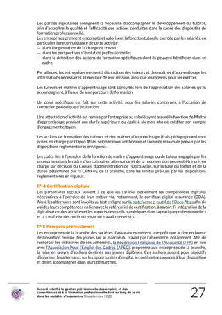 Accord relatif à la gestion prévisionnelle des emplois et des
compétences et à la formation professionnelle tout au long de la vie
dans les sociétés d’assurances 15 septembre 2020 27
Les parties signataires soulignent la nécessité d’accompagner le développement du tutorat,
afin d’accroître la qualité et l’efficacité des actions conduites dans le cadre des dispositifs de
formation professionnelle.
Les entreprises prennent en compte et valorisent la fonction tutorale exercée par les salariés, en
particulier la reconnaissance de cette activité :
 — dans l’organisation de la charge de travail ;
 — dans les perspectives d’évolution professionnelle ;
 — dans la définition des actions de formation spécifiques dont ils peuvent bénéficier dans ce
cadre.
Par ailleurs, les entreprises mettent à disposition des tuteurs et des maîtres d’apprentissage les
informations nécessaires à l’exercice de leur mission, ainsi que les moyens pour les exercer.
Les tuteurs et maîtres d’apprentissage sont consultés lors de l’appréciation des salariés qu’ils
accompagnent, à l’issue de leur parcours de formation.
Un point spécifique est fait sur cette activité, pour les salariés concernés, à l’occasion de
l’entretien périodique d’évaluation.
Une attestation d’activité est remise par l’entreprise au salarié ayant assuré la fonction de Maître
d’apprentissage pendant une durée supérieure ou égale à six mois afin de créditer son compte
d’engagement citoyen.
Les actions de formation des tuteurs et des maîtres d’apprentissage (frais pédagogiques) sont
prises en charge par l’Opco Atlas, selon le montant horaire et la durée maximale prévus par les
dispositions réglementaires en vigueur.
Les coûts liés à l’exercice de la fonction de maître d’apprentissage ou de tuteur engagés par les
entreprises dans le cadre d’un contrat en alternance et de la reconversion peuvent être pris en
charge sur décision du Conseil d’administration de l’Opco Atlas, sur la base du forfait et de la
durée déterminés par la CPNFPE de la branche, dans les limites prévues par les dispositions
réglementaires en vigueur.
17-4 Certification digitale
Les partenaires sociaux veillent à ce que les salariés détiennent les compétences digitales
nécessaires à l’exercice de leur métier via, notamment, le certificat digital assurance (CDA).
Ainsi, les alternants sont inscrits au test en ligne sur la plateforme e-certif de l’Opco Atlas afin de
valider leurs compétences en lien avec le référentiel de certification, à savoir : l’« intégration de la
digitalisation des activités et les apports des outils numériques dans la pratique professionnelle »
et la « maîtrise des outils du poste de travail connecté ».
17-5 Parcours professionnel
Les entreprises de la branche des sociétés d’assurances mènent une politique active en faveur
de l’insertion réussie des jeunes sur le marché du travail par l’alternance, notamment. Afin de
renforcer les initiatives de ses adhérents, la Fédération Française de l’Assurance (FFA) en lien
avec l’Association Pour l’Emploi des Cadres (APEC), proposera aux entreprises de la branche,
la mise en œuvre d’ateliers destinés aux jeunes diplômés. Ces ateliers auront pour objectifs
d’informer les alternants sur les opportunités d’emploi, les outils et ressources à leur disposition
et de les accompagner dans leurs démarches.
RETOUR PLAN
DE L’ACCORD
 