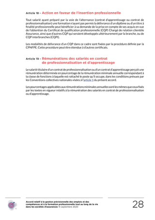 Accord relatif à la gestion prévisionnelle des emplois et des
compétences et à la formation professionnelle tout au long de la vie
dans les sociétés d’assurances 15 septembre 2020 28
Article 18 - Action en faveur de l’insertion professionnelle
Tout salarié ayant préparé par la voie de l’alternance (contrat d’apprentissage ou contrat de
professionnalisation) une formation n’ayant pas permis la délivrance d’un diplôme ou d’un titre à
finalité professionnelle peut bénéficier à sa demande de la prise en compte de ses acquis en vue
de l’obtention du Certificat de qualification professionnelle (CQP) Chargé de relation clientèle
Assurance, ainsi que d’autres CQP qui seraient développés ultérieurement par la branche, ou de
CQP interbranches (CQPI).
Les modalités de délivrance d’un CQP dans ce cadre sont fixées par la procédure définie par la
CPNFPE. Cette procédure peut être étendue à d’autres certificats.
Article 19 - Rémunérations des salariés en contrat
de professionnalisation et d’apprentissage
Lesalariétitulaired’uncontratdeprofessionnalisationoud’uncontratd’apprentissageperçoitune
rémunération déterminée en pourcentage de la rémunération minimale annuelle correspondant à
la classe de fonctions à laquelle est rattaché le poste qu’il occupe, dans les conditions prévues par
les Conventions collectives nationales visées à l’article 1 du présent accord.
Lespourcentagesapplicablesauxrémunérationsminimalesannuellessontlesmêmesqueceuxfixés
par les textes en vigueur relatifs à la rémunération des salariés en contrat de professionnalisation
ou d’apprentissage.
RETOUR PLAN
DE L’ACCORD
 
