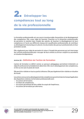 Accord relatif à la gestion prévisionnelle des emplois et des
compétences et à la formation professionnelle tout au long de la vie
dans les sociétés d’assurances 15 septembre 2020 29
2. Développer les
compétences tout au long
de la vie professionnelle
La formation professionnelle est une source incontournable d’acquisition et de développement
des compétences. Elle a pour objet  de favoriser l’insertion ou la réinsertion professionnelle,
de permettre le maintien dans l’emploi des salariés, de favoriser le développement de leurs
compétences et l’accès aux différents niveaux de la qualification professionnelle, de contribuer
au développement économique et culturel, à la sécurisation des parcours professionnels et à leur
promotion sociale.
Elle a également pour objet de permettre le retour à l’emploi des personnes qui ont interrompu
leur activité professionnelle pour s’occuper de leurs enfants ou de leur conjoint ou ascendants
en situation de dépendance.
Article 20 - Définition de l’action de formation
L’action de formation se définit comme un parcours pédagogique permettant d’atteindre un
objectif professionnel préalablement déterminé. Elle vise le développement des compétences,
en lien ou non avec le poste de travail.
Elle peut être réalisée en tout ou partie à distance. Elle peut également être réalisée en situation
de travail.
Lesactionsconcourantaudéveloppementdescompétencesquientrentdanslechampd’application
des dispositions relatives à la formation professionnelle sont :
 — les actions de formation,
 — les bilans de compétences,
 — les actions permettant de faire valider les acquis de l’expérience,
 — les actions de formation par alternance.
RETOUR PLAN
DE L’ACCORD
 