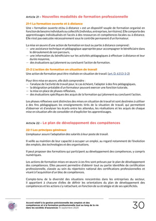 Accord relatif à la gestion prévisionnelle des emplois et des
compétences et à la formation professionnelle tout au long de la vie
dans les sociétés d’assurances 15 septembre 2020 30
Article 21 - Nouvelles modalités de formation professionnelle
21-1 La formation ouverte et à distance
Une « formation ouverte et/ou à distance » est un dispositif souple de formation organisé en
fonctiondebesoinsindividuelsoucollectifs(individus,entreprises,territoires).Ellecomportedes
apprentissages individualisés et l’accès à des ressources et compétences locales ou à distance.
Elle n’est pas exécutée nécessairement sous le contrôle permanent d’un formateur. 
La mise en œuvre d’une action de formation en tout ou partie à distance comprend :
 — une assistance technique et pédagogique appropriée pour accompagner le bénéficiaire dans
le déroulement de son parcours,
 — une information du bénéficiaire sur les activités pédagogiques à effectuer à distance et leur
durée moyenne,
 — des évaluations qui jalonnent ou concluent l’action de formation. 
21-2 L’action de formation en situation de travail
Une action de formation peut être réalisée en situation de travail. (art. D. 6313-3-2)
Pour être mise en œuvre, elle doit comprendre :
 — l’analyse de l’activité de travail pour, le cas échéant, l’adapter à des fins pédagogiques,
 — la désignation préalable d’un formateur pouvant exercer une fonction tutorale,
 — la mise en place de phases réflexives,
 — des évaluations spécifiques des acquis de la formation qui jalonnent ou concluent l’action.
Les phases réflexives sont distinctes des mises en situation de travail et sont destinées à utiliser
à des fins pédagogiques les enseignements tirés de la situation de travail, qui permettent
d’observer et d’analyser les écarts entre les attendus, les réalisations et les acquis de chaque
mise en situation afin de consolider et d’expliciter les apprentissages.
Article 22 - Le plan de développement des compétences
22-1 Les principes généraux
L’employeur assure l’adaptation des salariés à leur poste de travail.
Il veille au maintien de leur capacité à occuper un emploi, au regard notamment de l’évolution
des emplois, des technologies et des organisations.
Il peut proposer des formations qui participent au développement des compétences, y compris
numériques.
Les actions de formation mises en œuvre à ces fins sont prévues par le plan de développement
des compétences. Elles peuvent permettre d’obtenir tout ou partie identifiée de certification
professionnelle, classée au sein du répertoire national des certifications professionnelles et
visant à l’acquisition d’un bloc de compétences.
Compte-tenu de la diversité des situations rencontrées dans les entreprises du secteur,
il appartient à chacune d’elles de définir les orientations du plan de développement des
compétences et les actions s’y rattachant, en fonction de sa stratégie et de ses spécificités.
RETOUR PLAN
DE L’ACCORD
 