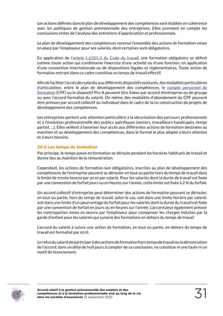 Accord relatif à la gestion prévisionnelle des emplois et des
compétences et à la formation professionnelle tout au long de la vie
dans les sociétés d’assurances 15 septembre 2020 31
Les actions définies dans le plan de développement des compétences sont établies en cohérence
avec les politiques de gestion prévisionnelle des entreprises. Elles prennent en compte les
conclusions tirées de l’analyse des entretiens d’appréciation et professionnels.
Le plan de développement des compétences recense l’ensemble des actions de formation mises
en place par l’employeur pour ses salariés, dont certaines sont obligatoires.
En application de l’article L.6321-2 du Code du travail, une formation obligatoire se définit
comme toute action qui conditionne l’exercice d’une activité ou d’une fonction, en application
d’une convention internationale ou de dispositions légales et réglementaires. Toute action de
formation entrant dans ce cadre constitue un temps de travail effectif.
Afindefaciliterl’accèsdessalariésauxdifférentsdispositifsexistants,desmodalitésparticulières
d’articulation, entre le plan de développement des compétences, le compte personnel de
formation (CPF) ou le dispositif Pro A peuvent être fixées par accord d’entreprise ou de groupe
ou avec l’accord formalisé du salarié. De même, des modalités d’abondement du CPF peuvent
être prévues par accord collectif ou individuel dans le cadre de la co-construction de projets de
développement des compétences.
Les entreprises portent une attention particulière à la sécurisation des parcours professionnels
et à l’évolution professionnelle des publics spécifiques (seniors, travailleurs handicapés, temps
partiel, …). Elles veillent à favoriser leur accès aux différentes actions de formation destinées au
maintien et au développement des compétences, dans le format le plus adapté à leurs attentes
et à leurs besoins.
22-2 Les temps de formation
Par principe, le temps passé en formation se déroule pendant les horaires habituels de travail et
donne lieu au maintien de la rémunération.
Cependant, les actions de formation non obligatoires, inscrites au plan de développement des
compétences de l’entreprise peuvent se dérouler en tout ou partie hors du temps de travail dans
la limite de trente heures par an et par salarié. Pour les salariés dont la durée de travail est fixée
par une convention de forfait jours ou en heures sur l’année, cette limite est fixée à 2 % du forfait.
Un accord collectif d’entreprise peut déterminer des actions de formation pouvant se dérouler,
en tout ou partie, hors du temps de travail, selon le cas, soit dans une limite horaire par salarié,
soit dans une limite d’un pourcentage du forfait pour les salariés dont la durée du travail est fixée
par une convention de forfait en jours ou en heures sur l’année. L’accord peut également prévoir
les contreparties mises en œuvre par l’employeur pour compenser les charges induites par la
garde d’enfant pour les salariés qui suivent des formations en dehors du temps de travail.
L’accord du salarié à suivre une action de formation, en tout ou partie, en dehors du temps de
travail est formalisé par écrit.
Lerefusdusalariédeparticiperàdesactionsdeformationhorstempsdetravailouladénonciation
de l’accord, dans un délai de huit jours à compter de sa conclusion, ne constitue ni une faute ni un
motif de licenciement.
RETOUR PLAN
DE L’ACCORD
 