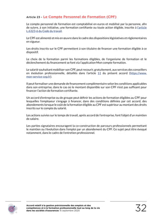 Accord relatif à la gestion prévisionnelle des emplois et des
compétences et à la formation professionnelle tout au long de la vie
dans les sociétés d’assurances 15 septembre 2020 32
Article 23 - Le Compte Personnel de Formation (CPF)
Le compte personnel de formation est comptabilisé en euros et mobilisé par la personne, afin
de suivre, à son initiative, une formation certifiante ou toute action éligible, inscrite à l’article
L.6323-6 du Code du travail.
Le CPF est alimenté et mis en œuvre dans le cadre des dispositions législatives et réglementaires
en vigueur.
Les droits inscrits sur le CPF permettent à son titulaire de financer une formation éligible à ce
dispositif.
Le choix de la formation parmi les formations éligibles, de l’organisme de formation et le
déclenchement du financement se font via l’application Mon compte formation.
Le salarié souhaitant mobiliser son CPF, peut recourir, gratuitement, aux services des conseillers
en évolution professionnelle, détaillés dans l’article 11 du présent accord (https://www.
mon-service-cep.fr).
Il peut formaliser une demande de financement complémentaire selon les conditions applicables
dans son entreprise, dans le cas où le montant disponible sur son CPF n’est pas suffisant pour
financer l’action de formation certifiante.
Un accord d’entreprise ou de groupe peut définir les actions de formation éligibles au CPF pour
lesquelles l’employeur s’engage à financer, dans des conditions définies par cet accord, des
abondements lorsque le coût de la formation éligible au CPF est supérieur au montant des droits
inscrits sur le compte du salarié.
Les actions suivies sur le temps de travail, après accord de l’entreprise, font l’objet d’un maintien
de salaire.
Les parties signataires encouragent la co-construction de parcours professionnels permettant
le maintien ou l’évolution dans l’emploi par un abondement du CPF. Ce sujet peut être évoqué
notamment, dans le cadre de l’entretien professionnel.
RETOUR PLAN
DE L’ACCORD
 