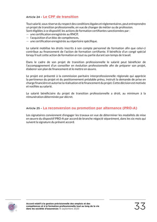 Accord relatif à la gestion prévisionnelle des emplois et des
compétences et à la formation professionnelle tout au long de la vie
dans les sociétés d’assurances 15 septembre 2020 33
Article 24 - Le CPF de transition
Toutsalarié,sousréservedurespectdesconditionslégalesetréglementaires,peutentreprendre
un projet de transition professionnelle, en vue de changer de métier ou de profession.
Sont éligibles à ce dispositif, les actions de formation certifiantes sanctionnées par :
 — une certification enregistrée au RNCP,
 — l’acquisition d’un bloc de compétences,
 — une certification enregistrée au répertoire spécifique.
Le salarié mobilise les droits inscrits à son compte personnel de formation afin que celui-ci
contribue au financement de l’action de formation certifiante. Il bénéficie d’un congé spécial
lorsqu’il suit cette action de formation en tout ou partie durant son temps de travail.
Dans le cadre de son projet de transition professionnelle le salarié peut bénéficier de
l’accompagnement d’un conseiller en évolution professionnelle afin de préparer son projet,
élaborer son plan de financement et le mettre en œuvre.
Le projet est présenté à la commission paritaire interprofessionnelle régionale qui apprécie
la pertinence du projet et du positionnement préalable prévu, instruit la demande de prise en
chargefinancièreetautoriselaréalisationetlefinancementduprojet.Cettedécisionestmotivée
et notifiée au salarié.
Le salarié bénéficiaire du projet de transition professionnelle a droit, au minimum à la
rémunération déterminée par décret.
Article 25 - La reconversion ou promotion par alternance (PRO-A)
Les signataires conviennent d’engager les travaux en vue de déterminer les modalités de mise
en œuvre du dispositif PRO-A par accord de branche négocié séparément, dans les six mois qui
suivent la signature du présent accord.
RETOUR PLAN
DE L’ACCORD
 
