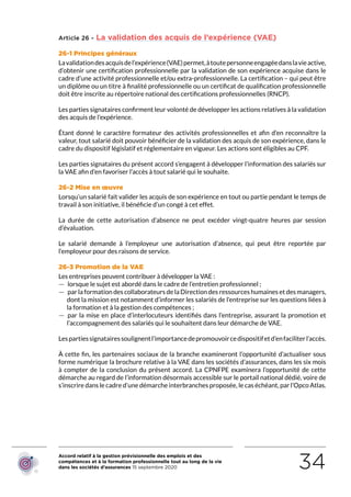 Accord relatif à la gestion prévisionnelle des emplois et des
compétences et à la formation professionnelle tout au long de la vie
dans les sociétés d’assurances 15 septembre 2020 34
Article 26 - La validation des acquis de l’expérience (VAE)
26-1 Principes généraux
Lavalidationdesacquisdel’expérience(VAE)permet,àtoutepersonneengagéedanslavieactive,
d’obtenir une certification professionnelle par la validation de son expérience acquise dans le
cadre d’une activité professionnelle et/ou extra-professionnelle. La certification – qui peut être
un diplôme ou un titre à finalité professionnelle ou un certificat de qualification professionnelle
doit être inscrite au répertoire national des certifications professionnelles (RNCP). 
Les parties signataires confirment leur volonté de développer les actions relatives à la validation
des acquis de l’expérience.
Étant donné le caractère formateur des activités professionnelles et afin d’en reconnaître la
valeur, tout salarié doit pouvoir bénéficier de la validation des acquis de son expérience, dans le
cadre du dispositif législatif et réglementaire en vigueur. Les actions sont éligibles au CPF.
Les parties signataires du présent accord s’engagent à développer l’information des salariés sur
la VAE afin d’en favoriser l’accès à tout salarié qui le souhaite.
26-2 Mise en œuvre
Lorsqu’un salarié fait valider les acquis de son expérience en tout ou partie pendant le temps de
travail à son initiative, il bénéficie d’un congé à cet effet.
La durée de cette autorisation d’absence ne peut excéder vingt-quatre heures par session
d’évaluation.
Le salarié demande à l’employeur une autorisation d’absence, qui peut être reportée par
l’employeur pour des raisons de service.
26-3 Promotion de la VAE
Les entreprises peuvent contribuer à développer la VAE :
 — lorsque le sujet est abordé dans le cadre de l’entretien professionnel ;
 — par la formation des collaborateurs de la Direction des ressources humaines et des managers,
dont la mission est notamment d’informer les salariés de l’entreprise sur les questions liées à
la formation et à la gestion des compétences ;
 — par la mise en place d’interlocuteurs identifiés dans l’entreprise, assurant la promotion et
l’accompagnement des salariés qui le souhaitent dans leur démarche de VAE.
Lespartiessignatairessoulignentl’importancedepromouvoircedispositifetd’enfaciliterl’accès.
À cette fin, les partenaires sociaux de la branche examineront l’opportunité d’actualiser sous
forme numérique la brochure relative à la VAE dans les sociétés d’assurances, dans les six mois
à compter de la conclusion du présent accord. La CPNFPE examinera l’opportunité de cette
démarche au regard de l’information désormais accessible sur le portail national dédié, voire de
s’inscrire dans le cadre d’une démarche interbranches proposée, le cas échéant, par l’Opco Atlas.
RETOUR PLAN
DE L’ACCORD
 