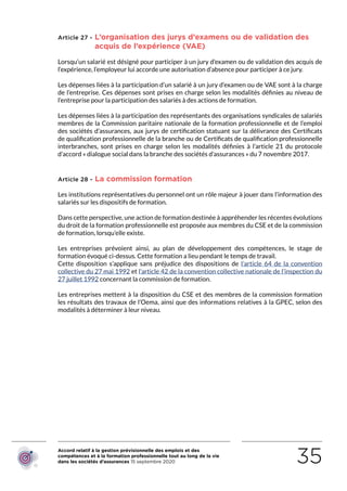 Accord relatif à la gestion prévisionnelle des emplois et des
compétences et à la formation professionnelle tout au long de la vie
dans les sociétés d’assurances 15 septembre 2020 35
Article 27 - L’organisation des jurys d’examens ou de validation des
acquis de l’expérience (VAE)
Lorsqu’un salarié est désigné pour participer à un jury d’examen ou de validation des acquis de
l’expérience, l’employeur lui accorde une autorisation d’absence pour participer à ce jury.
Les dépenses liées à la participation d’un salarié à un jury d’examen ou de VAE sont à la charge
de l’entreprise. Ces dépenses sont prises en charge selon les modalités définies au niveau de
l’entreprise pour la participation des salariés à des actions de formation.
Les dépenses liées à la participation des représentants des organisations syndicales de salariés
membres de la Commission paritaire nationale de la formation professionnelle et de l’emploi
des sociétés d’assurances, aux jurys de certification statuant sur la délivrance des Certificats
de qualification professionnelle de la branche ou de Certificats de qualification professionnelle
interbranches, sont prises en charge selon les modalités définies à l’article 21 du protocole
d’accord « dialogue social dans la branche des sociétés d’assurances » du 7 novembre 2017.
Article 28 - La commission formation
Les institutions représentatives du personnel ont un rôle majeur à jouer dans l’information des
salariés sur les dispositifs de formation.
Dans cette perspective, une action de formation destinée à appréhender les récentes évolutions
du droit de la formation professionnelle est proposée aux membres du CSE et de la commission
de formation, lorsqu’elle existe.
Les entreprises prévoient ainsi, au plan de développement des compétences, le stage de
formation évoqué ci-dessus. Cette formation a lieu pendant le temps de travail.
Cette disposition s’applique sans préjudice des dispositions de l’article 64 de la convention
collective du 27 mai 1992 et l’article 42 de la convention collective nationale de l’inspection du
27 juillet 1992 concernant la commission de formation.
Les entreprises mettent à la disposition du CSE et des membres de la commission formation
les résultats des travaux de l’Oema, ainsi que des informations relatives à la GPEC, selon des
modalités à déterminer à leur niveau.
RETOUR PLAN
DE L’ACCORD
 