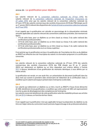 Accord relatif à la gestion prévisionnelle des emplois et des
compétences et à la formation professionnelle tout au long de la vie
dans les sociétés d’assurances 15 septembre 2020 36
Article 29 - La gratification pour diplôme
29-1
Les salariés relevant de la convention collective nationale du 27 mai 1992, les
salariés relevant de la convention collective nationale de l’inspection d’assurance du
27  juillet  1992 ainsi que les salariés relevant de la convention collective nationale du
27 mars 1972 des salariés commerciaux des sociétés d’assurances (CCN des PSB élargie aux EI
au1er
janvier2021)relèventdesdispositionsdel’article65bdelaconventioncollectivenationale
du 27 mai 1992.
Il est rappelé que la gratification est calculée en pourcentage de la rémunération minimale
annuelle applicable aux salariés relevant des conventions collectives précitées. Son montant est
égal à :
 — 7 % de cette base, pour un diplôme ou un titre classé au niveau 3 du cadre national des
certifications professionnelles ;
 — 14 % de cette base, pour un diplôme ou un titre classé au niveau 4 du cadre national des
certifications professionnelles ;
 — 21 % de cette base, pour un diplôme ou un titre classé au niveau 5 du cadre national des
certifications professionnelles ou à un niveau supérieur.
Il est précisé que la gratification est due si la publication de l’inscription du titre ou du diplôme
au RNCP est effective lors de l’inscription du salarié à la formation préparant à la certification
concernée.
29-2
Les salariés relevant de la convention collective nationale du 27 mars 1972 des salariés
commerciaux des sociétés d’assurance (CCN des PSB élargie aux EI au 1er
janvier
2021) qui obtiennent un diplôme ou un titre répondant aux critères définis à l’article
29-1 ci-dessus, bénéficient d’une gratification de montants identiques à ceux définis par ce
même article.
La gratification est versée, en une seule fois, sur présentation du document justificatif, dans les
deux mois qui suivent la première date anniversaire de l’obtention de la certification visée, à
condition que le salarié soit toujours présent dans l’entreprise à cette date.
29-3
Les salariés qui obtiennent un diplôme ou un titre, inscrit au RNCP à l’issue d’une démarche
de VAE, bénéficient d’une gratification, à condition que cette action de VAE soit expressément
inscrite au plan de développement des compétences de l’entreprise.
Les salariés concernés bénéficient de cette gratification selon les modalités prévues aux articles
29-1 et 29-2 ci-dessus, en fonction de leur statut.
29-4
Il est rappelé que la gratification n’est pas applicable lorsque la préparation du diplôme ou du
titre est l’objet même du contrat de travail (contrats d’apprentissage et de professionnalisation).
RETOUR PLAN
DE L’ACCORD
 