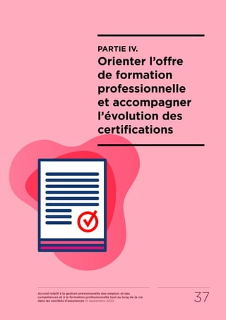 Accord relatif à la gestion prévisionnelle des emplois et des
compétences et à la formation professionnelle tout au long de la vie
dans les sociétés d’assurances 15 septembre 2020 37
PARTIE IV.
Orienter l’offre
de formation
professionnelle
et accompagner
l’évolution des
certifications
RETOUR PLAN
DE L’ACCORD
 