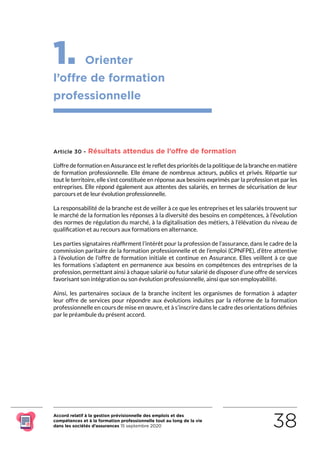 Accord relatif à la gestion prévisionnelle des emplois et des
compétences et à la formation professionnelle tout au long de la vie
dans les sociétés d’assurances 15 septembre 2020 38
1. Orienter
l’offre de formation
professionnelle
Article 30 - Résultats attendus de l’offre de formation
L’offre de formation en Assurance est le reflet des priorités de la politique de la branche en matière
de formation professionnelle. Elle émane de nombreux acteurs, publics et privés. Répartie sur
tout le territoire, elle s’est constituée en réponse aux besoins exprimés par la profession et par les
entreprises. Elle répond également aux attentes des salariés, en termes de sécurisation de leur
parcours et de leur évolution professionnelle.
La responsabilité de la branche est de veiller à ce que les entreprises et les salariés trouvent sur
le marché de la formation les réponses à la diversité des besoins en compétences, à l’évolution
des normes de régulation du marché, à la digitalisation des métiers, à l’élévation du niveau de
qualification et au recours aux formations en alternance.
Les parties signataires réaffirment l’intérêt pour la profession de l’assurance, dans le cadre de la
commission paritaire de la formation professionnelle et de l’emploi (CPNFPE), d’être attentive
à l’évolution de l’offre de formation initiale et continue en Assurance. Elles veillent à ce que
les formations s’adaptent en permanence aux besoins en compétences des entreprises de la
profession, permettant ainsi à chaque salarié ou futur salarié de disposer d’une offre de services
favorisant son intégration ou son évolution professionnelle, ainsi que son employabilité.
Ainsi, les partenaires sociaux de la branche incitent les organismes de formation à adapter
leur offre de services pour répondre aux évolutions induites par la réforme de la formation
professionnelle en cours de mise en œuvre, et à s’inscrire dans le cadre des orientations définies
par le préambule du présent accord.
RETOUR PLAN
DE L’ACCORD
 