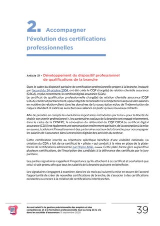 Accord relatif à la gestion prévisionnelle des emplois et des
compétences et à la formation professionnelle tout au long de la vie
dans les sociétés d’assurances 15 septembre 2020 39
2. Accompagner
l’évolution des certifications
professionnelles
Article 31 - Développement du dispositif professionnel
de qualifications de la branche
Dans le cadre du dispositif paritaire de certification professionnelle propre à la branche, instauré
par l’accord du 14 octobre 2004, ont été créés le CQP chargé(e) de relation clientèle assurance
(CRCA), et plus récemment, le certificat digital assurance (CDA).
Le certificat de qualification professionnelle chargé(e) de relation clientèle assurance (CQP
CRCA),construitparitairement,apourobjetdereconnaîtrelescompétencesacquisesdessalariés
en matière de relation-client dans les domaines de la souscription et/ou de l’indemnisation de
risques standard. Il s’adresse aussi bien aux salariés en poste qu’aux nouveaux entrants.
Afin de prendre en compte les évolutions importantes introduites par la loi « pour la liberté de
choisir son avenir professionnel », les partenaires sociaux de la branche ont engagé récemment,
dans le cadre de la CPNFPE, la rénovation du référentiel du CQP CRCA.Le certificat digital
assurance(CDA)estégalementuneconstructionentièrementparitaire,delaconceptionàlamise
en œuvre, traduisant l’investissement des partenaires sociaux de la branche pour accompagner
les salariés de l’assurance dans la transition digitale des activités du secteur.
Cette certification inscrite au répertoire spécifique bénéficie d’une visibilité nationale. La
création du CDA a fait de ce certificat le « pilote » qui conduit à la mise en place de la plate-
forme de certifications administrée par l’Opco Atlas, . Cette plate-forme gère aujourd’hui
plusieurs certifications, de l’inscription des candidats à la délivrance des certificats par le jury
paritaire.
Les parties signataires rappellent l’importance qu’ils attachent à ce certificat et souhaitent que
celui-ci soit promu afin que tous les salariés de la branche puissent en bénéficier.
Les signataires s’engagent à examiner, dans les six mois qui suivent la mise en œuvre de l’accord
l’opportunité de créer de nouvelles certifications de branche, de s’associer à des certifications
existantes ou encore à la création de certifications interbranches.
RETOUR PLAN
DE L’ACCORD
 