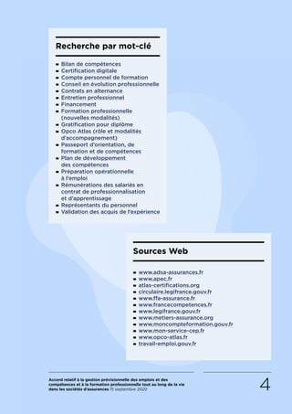 Accord relatif à la gestion prévisionnelle des emplois et des
compétences et à la formation professionnelle tout au long de la vie
dans les sociétés d’assurances 15 septembre 2020 4
Sources Web
- www.adsa-assurances.fr
- www.apec.fr
- atlas-certifications.org
- circulaire.legifrance.gouv.fr
- www.ffa-assurance.fr
- www.francecompetences.fr
- www.legifrance.gouv.fr
- www.metiers-assurance.org
- www.moncompteformation.gouv.fr
- www.mon-service-cep.fr
- www.opco-atlas.fr
- travail-emploi.gouv.fr
Recherche par mot-clé
- Bilan de compétences
- Certification digitale
- Compte personnel de formation
- Conseil en évolution professionnelle
- Contrats en alternance
- Entretien professionnel
- Financement
- Formation professionnelle
(nouvelles modalités)
- Gratification pour diplôme
- Opco Atlas (rôle et modalités
d’accompagnement)
- Passeport d’orientation, de
formation et de compétences
- Plan de développement
des compétences
- Préparation opérationnelle
à l’emploi
- Rémunérations des salariés en
contrat de professionnalisation
et d’apprentissage
- Représentants du personnel
- Validation des acquis de l’expérience
RETOUR PLAN
DE L’ACCORD
 