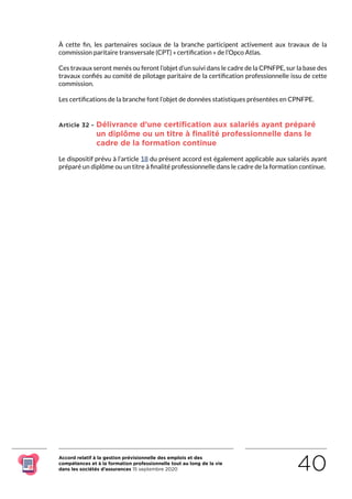 Accord relatif à la gestion prévisionnelle des emplois et des
compétences et à la formation professionnelle tout au long de la vie
dans les sociétés d’assurances 15 septembre 2020 40
À cette fin, les partenaires sociaux de la branche participent activement aux travaux de la
commission paritaire transversale (CPT) « certification » de l’Opco Atlas.
Ces travaux seront menés ou feront l’objet d’un suivi dans le cadre de la CPNFPE, sur la base des
travaux confiés au comité de pilotage paritaire de la certification professionnelle issu de cette
commission.
Les certifications de la branche font l’objet de données statistiques présentées en CPNFPE.
Article 32 - Délivrance d’une certification aux salariés ayant préparé
un diplôme ou un titre à finalité professionnelle dans le
cadre de la formation continue
Le dispositif prévu à l’article 18 du présent accord est également applicable aux salariés ayant
préparé un diplôme ou un titre à finalité professionnelle dans le cadre de la formation continue.
RETOUR PLAN
DE L’ACCORD
 