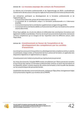 Accord relatif à la gestion prévisionnelle des emplois et des
compétences et à la formation professionnelle tout au long de la vie
dans les sociétés d’assurances 15 septembre 2020 42
Article 33 - Le nouveau paysage des acteurs du financement
La réforme de la formation professionnelle et de l’apprentissage de 2018 a profondément
transformélerôledesacteursainsiquelesrèglesdufinancementdelaformationprofessionnelle.
Les entreprises participent au développement de la formation professionnelle et de
l’apprentissage via :
 — le financement direct des actions de formation de leurs salariés ;
 — le versement de la contribution unique à la formation professionnelle et à l’alternance
(CUFPA) ;
 — le versement éventuel de la contribution supplémentaire à l’apprentissage (CSA) ;
 — le versement de la contribution dédiée au financement du CPF pour les titulaires d’un contrat
à durée déterminée.
D’une façon globale, les circuits de collecte et d’affectation des contributions formations sont
également modifiés en profondeur. À terme, les Urssaf recouvreront les fonds et les reverseront
à France compétences qui se chargera de leur répartition entre les différents acteurs, dont
l’Opco Atlas.
Article 34 - Investissement en faveur de l’acquisition et du
développement des compétences par les sociétés
d’assurances
Lesentreprisesconcourentàl’acquisitionetaudéveloppementdescompétencesdeleurssalariés
en participant, chaque année, au financement de leurs actions de formation, en application des
dispositions législatives et réglementaires en vigueur.
L’investissement ainsi réalisé est présenté aux représentants du personnel.
Au niveau de la branche, l’enquête ROFA menée annuellement par l’Oema permet de connaître
le taux d’accès des salariés à la formation professionnelle continue, la nature des formations et
les dispositifs utilisés, la durée moyenne des actions de formation, et de recueillir des données
sur les caractéristiques des personnels formés.
L’exploitation des données concernant la branche, réalisée par l’Opco Atlas, fait également l’objet
d’une présentation régulière aux membres de la CPNFPE.
RETOUR PLAN
DE L’ACCORD
 