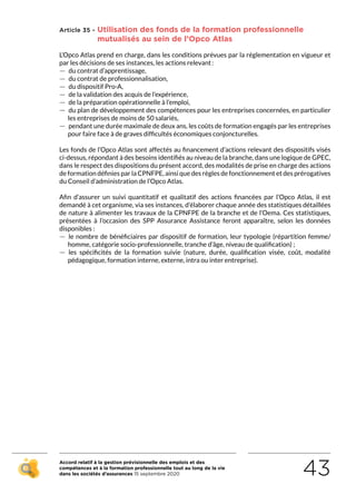 Accord relatif à la gestion prévisionnelle des emplois et des
compétences et à la formation professionnelle tout au long de la vie
dans les sociétés d’assurances 15 septembre 2020 43
Article 35 - Utilisation des fonds de la formation professionnelle
mutualisés au sein de l’Opco Atlas
L’Opco Atlas prend en charge, dans les conditions prévues par la réglementation en vigueur et
par les décisions de ses instances, les actions relevant :
 — du contrat d’apprentissage,
 — du contrat de professionnalisation,
 — du dispositif Pro-A,
 — de la validation des acquis de l’expérience,
 — de la préparation opérationnelle à l’emploi,
 — du plan de développement des compétences pour les entreprises concernées, en particulier
les entreprises de moins de 50 salariés,
 — pendant une durée maximale de deux ans, les coûts de formation engagés par les entreprises
pour faire face à de graves difficultés économiques conjoncturelles.
Les fonds de l’Opco Atlas sont affectés au financement d’actions relevant des dispositifs visés
ci-dessus, répondant à des besoins identifiés au niveau de la branche, dans une logique de GPEC,
dans le respect des dispositions du présent accord, des modalités de prise en charge des actions
de formation définies par la CPNFPE, ainsi que des règles de fonctionnement et des prérogatives
du Conseil d’administration de l’Opco Atlas.
Afin d’assurer un suivi quantitatif et qualitatif des actions financées par l’Opco Atlas, il est
demandé à cet organisme, via ses instances, d’élaborer chaque année des statistiques détaillées
de nature à alimenter les travaux de la CPNFPE de la branche et de l’Oema. Ces statistiques,
présentées à l’occasion des SPP Assurance Assistance feront apparaître, selon les données
disponibles :
 — le nombre de bénéficiaires par dispositif de formation, leur typologie (répartition femme/
homme, catégorie socio-professionnelle, tranche d’âge, niveau de qualification) ;
 — les spécificités de la formation suivie (nature, durée, qualification visée, coût, modalité
pédagogique, formation interne, externe, intra ou inter entreprise).
RETOUR PLAN
DE L’ACCORD
 