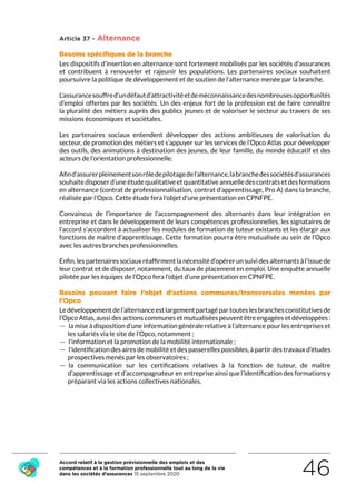 Accord relatif à la gestion prévisionnelle des emplois et des
compétences et à la formation professionnelle tout au long de la vie
dans les sociétés d’assurances 15 septembre 2020 46
Article 37 - Alternance
Besoins spécifiques de la branche
Les dispositifs d’insertion en alternance sont fortement mobilisés par les sociétés d’assurances
et contribuent à renouveler et rajeunir les populations. Les partenaires sociaux souhaitent
poursuivre la politique de développement et de soutien de l’alternance menée par la branche.
L’assurancesouffred’undéfautd’attractivitéetdeméconnaissancedesnombreusesopportunités
d’emploi offertes par les sociétés. Un des enjeux fort de la profession est de faire connaître
la pluralité des métiers auprès des publics jeunes et de valoriser le secteur au travers de ses
missions économiques et sociétales.
Les partenaires sociaux entendent développer des actions ambitieuses de valorisation du
secteur, de promotion des métiers et s’appuyer sur les services de l’Opco Atlas pour développer
des outils, des animations à destination des jeunes, de leur famille, du monde éducatif et des
acteurs de l’orientation professionnelle.
Afind’assurerpleinementsonrôledepilotagedel’alternance,labranchedessociétésd’assurances
souhaitedisposerd’uneétudequalitativeetquantitativeannuelledescontratsetdesformations
en alternance (contrat de professionnalisation, contrat d’apprentissage, Pro A) dans la branche,
réalisée par l’Opco. Cette étude fera l’objet d’une présentation en CPNFPE.
Convaincus de l’importance de l’accompagnement des alternants dans leur intégration en
entreprise et dans le développement de leurs compétences professionnelles, les signataires de
l’accord s’accordent à actualiser les modules de formation de tuteur existants et les élargir aux
fonctions de maître d’apprentissage. Cette formation pourra être mutualisée au sein de l’Opco
avec les autres branches professionnelles.
Enfin, les partenaires sociaux réaffirment la nécessité d’opérer un suivi des alternants à l’issue de
leur contrat et de disposer, notamment, du taux de placement en emploi. Une enquête annuelle
pilotée par les équipes de l’Opco fera l’objet d’une présentation en CPNFPE.
Besoins pouvant faire l’objet d’actions communes/transversales menées par
l’Opco
Le développement de l’alternance est largement partagé par toutes les branches constitutives de
l’Opco Atlas, aussi des actions communes et mutualisées peuvent être engagées et développées :
 — la mise à disposition d’une information générale relative à l’alternance pour les entreprises et
les salariés via le site de l’Opco, notamment ;
 — l’information et la promotion de la mobilité internationale ;
 — l’identification des aires de mobilité et des passerelles possibles, à partir des travaux d’études
prospectives menés par les observatoires ;
 — la communication sur les certifications relatives à la fonction de tuteur, de maître
d’apprentissage et d’accompagnateur en entreprise ainsi que l’identification des formations y
préparant via les actions collectives nationales.
RETOUR PLAN
DE L’ACCORD
 