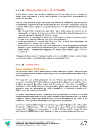 Accord relatif à la gestion prévisionnelle des emplois et des
compétences et à la formation professionnelle tout au long de la vie
dans les sociétés d’assurances 15 septembre 2020 47
Article 38 - Promotion des métiers et territorialité
Depuis plusieurs années, tant au niveau national qu’en régions, la branche a mis en place des
actions visant à promouvoir le secteur et les métiers, notamment via les Ambassadeurs des
métiers de l’assurance.
Dans ce cadre, plusieurs projets pourraient être développés, notamment dans le cadre de
conventions de coopération avec des ministères (Éducation nationale, Enseignement supérieur,
Ministère du travail) et auprès de structures locales (Maisons de l’emploi, Missions locales,
Régions…) :
 — site internet dédié à la promotion des métiers et de l’alternance : site attractif sur les
métiers et les formations de l’assurance, mettant à la disposition du public des supports de
communication variés (cf. outils développés ci-après) ;
 — vidéosmétiers :présentationdesmétierscœurs,etdesmétiersenévolutionouenémergence,
qui contribuent fortement à l’attractivité du secteur de l’assurance ;
 — supports numériques de communication (brochures, flyers, affiches) téléchargeables en vue
de leur utilisation à l’occasion de forums ou salons ;
 — kit découverte des activités de l’assurance : séquences et outils pédagogiques permettant
différentsniveauxd’intervention,notammentauprèsdecollégiens,delycéens,etd’étudiants ;
 — salons métiers – rassemblement régionaux des ambassadeurs métiers (type «  Salon de
l’Étudiant »).
S’il est essentiel de promouvoir cette démarche, celle-ci pourrait être menée en transversalité
avec d’autres secteurs proches (assistance, agents généraux, courtiers).
Article 39 - Certification
Besoins spécifiques de la branche
Les partenaires sociaux sont attachés aux certifications créées paritairement : le CQP chargé(e)
de relation clientèle assurance et le certificat digital assurance comme rappelé dans l’article 30
du présent accord.
Afin de garantir leur parfaite adéquation avec les évolutions des métiers, les attendus des
entreprisesetdessalariés,laréglementationenvigueur,ilconvientdemaintenirlesfinancements
de l’Opco permettant d’actualiser autant que de besoin, les référentiels et modalités de
certification y afférents. Un appui technique pourra être sollicité auprès des équipes de l’Opco,
notamment pour leur réinscription au registre national des certifications professionnelles
(RNCP), et/ou, au registre spécifique (RS).
Les parties signataires réaffirment l’importance de conserver la gestion et/ou la certification
dématérialisée de ces deux certifications via la plateforme administrée par l’Opco Atlas.
Il s’agit d’un réel outil de pilotage des certifications au service des entreprises, des salariés et des
partenaires sociaux qu’il conviendra de pouvoir faire évoluer, le cas échéant.
En référence également à l’article 30 du présent accord, une étude d’opportunité sur la création
de nouvelles certifications sera initiée par les partenaires sociaux. Aussi, les services de l’Opco
pourront être mobilisés pour accompagner le comité de pilotage paritaire des certifications
professionnelles (C2PCP) des sociétés d’assurances, tant au niveau technique que financier.
RETOUR PLAN
DE L’ACCORD
 