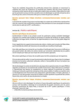 Accord relatif à la gestion prévisionnelle des emplois et des
compétences et à la formation professionnelle tout au long de la vie
dans les sociétés d’assurances 15 septembre 2020 48
Toutes les modalités d’acquisition de certification doivent être valorisées et notamment la
validation des acquis de l’expérience. Ce dispositif peu mobilisé, doit être promu auprès des
entreprises et des salariés afin de le rendre plus visible et plus accessible. L’Opco Atlas est invité
par les partenaires sociaux à le faire connaître voire à le développer au sein des entreprises de la
branche par des actions innovantes telle que la création de parcours collectifs.
Besoins pouvant faire l’objet d’actions communes/transversales menées par
l’Opco
La branche des sociétés d’assurances est favorable à la création de certifications interbranches
voire de s’associer à des certifications existantes. Elle contribue en ce sens aux projets et travaux
menés dans le cadre de la CPT « certification ».
Article 40 - Publics spécifiques
Besoins spécifiques de la branche
Conformément à l’article 15 du présent accord, les partenaires sociaux souhaitent développer
l’insertion et le maintien dans l’emploi de personnes en situation de handicap, de salariés atteints
d’affections de longue durée, et favoriser les expérimentations en faveur de tout public éloigné de
l’emploi.
Ilserarappelédanslessupportsdepromotiondesmétiers,réalisésaveclesoutiendel’OpcoAtlas,
que l’ensemble des métiers de l’assurance est accessible aux travailleurs handicapés.
Une vidéo spécifique sera consacrée aux travailleurs handicapés dans l’assurance et diffusée au
plus grand nombre. De même, les actions menées par la branche à destination de ces publics
seront relayées par l’Opco par tout moyen de communication approprié.
Des actions spécifiques en faveur de ces publics pourront être proposées par cet organisme.
Il lui sera demandé de veiller à ce que les prestataires sélectionnés pour figurer dans le catalogue
d’actions de formation collectives nationales veillent à l’accessibilité de leurs formations aux
travailleurs handicapés.
Afindedévelopperlenombredebénéficiairesdepréparationsopérationnellesàl’emploi(POE)et
répondre aux besoins en recrutement des sociétés d’assurances, l’Opco Atlas pourra contribuer
à l’identification des besoins en compétences au niveau régional et promouvoir les actions
initiées par la branche auprès des entreprises et des acteurs publics. Il veillera au maintien voire
au développement des financements des préparations opérationnelles à l’emploi collectives. Il
assurera un suivi des groupes concernés et établira un bilan qualitatif et quantitatif des actions
faisant état, entre autres, du taux de placement en emploi.
Besoins pouvant faire l’objet d’actions communes/transversales menées par
l’Opco
Afin de renforcer voire développer les actions en faveur des publics spécifiques, les partenaires
sociaux sont favorables à l’échange et la mutualisation de projets innovants avec les autres
branches constitutives de l’Opco Atlas, à l’occasion de la CPT « publics spécifiques ». À titre
d’exemple, il pourrait s’agir :
 — d’identifier les bonnes pratiques des branches,
RETOUR PLAN
DE L’ACCORD
 