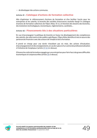 Accord relatif à la gestion prévisionnelle des emplois et des
compétences et à la formation professionnelle tout au long de la vie
dans les sociétés d’assurances 15 septembre 2020 49
 — de développer des actions communes.
Article 41 - Catalogue d’actions de formation collective
Afin d’optimiser le référencement d’actions de formation et d’en faciliter l’accès pour les
entreprises et les salariés, la branche des sociétés d’assurances souhaite élargir le catalogue
d’actions de formation collectives de l’Opco Atlas. Et ce, en fonction des besoins des branches,
des évolutions technologiques, économiques, réglementaires, sociétales…
Article 42 - Financements liés à des situations particulières
En vue d’accompagner la politique de branche en faveur du développement des compétences
des salariés, des alternants et des publics spécifiques, l’Opco Atlas identifie et met en œuvre des
partenariats financiers avec des acteurs de l’emploi et de la formation.
Il prend en charge pour une durée n’excédant pas six mois, des actions d’évaluation,
d’accompagnementetdesenseignements,encasderuptured’uncontratdeprofessionnalisation
à l’initiative de l’employeur (article 17-2-3 ci-dessus).
Ilfinancelescoûtsdeformationengagésparuneentreprisespourfairefaceàdegravesdifficultés
économiques et conjoncturelles (article 35 ci-dessus).
RETOUR PLAN
DE L’ACCORD
 
