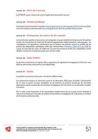 Accord relatif à la gestion prévisionnelle des emplois et des
compétences et à la formation professionnelle tout au long de la vie
dans les sociétés d’assurances 15 septembre 2020 51
Article 43 - Suivi de l’accord
La CPNFPE a pour mission de suivre l’application du présent accord.
Article 44 - Portée juridique
Leprésentaccordannuleetremplacel’accorddebranchedu24 novembre2014relatifàlaGPEC
et à la formation professionnelle tout au long de la vie dans les sociétés d’assurances.
Article 45 - Entreprises de moins de 50 salariés
La branche des sociétés d’assurances est composée en quasi-totalité d’entreprises de 50 salariés
et plus, les entreprises de moins de 50 salariés appartenant majoritairement à des groupes.  En
conséquence, les signataires conviennent que le contenu du présent accord ne justifie pas de
prévoir des dispositions spécifiques telles que mentionnées à l’article L.2261-23-1 du Code du
travail. En tout état de cause, ils veilleront à ce que les services et outils mis à disposition soient
adaptés à toutes les entreprises quelle que soit leur taille.
Article 46 - Date d’effet
Le présent accord entre en vigueur dès sa signature, les signataires s’engageant à effectuer sans
délai les démarches nécessaires à son dépôt légal.
Article 47 - Durée
Le présent accord est conclu pour une durée indéterminée.
Les partenaires sociaux se réuniront avant le 31 décembre 2022 pour procéder à l’évaluation
de sa mise en œuvre et pour compléter, le cas échéant, le présent accord par de nouvelles
dispositions après examen des orientations stratégiques de la branche sur le périmètre emploi/
formation.
Par la suite, cette évaluation et les éventuelles modifications de cet accord seront réalisées à
l’issue de la rédaction triennale de la Note d’orientations stratégiques de la Branche en matière
de formation professionnelle
RETOUR PLAN
DE L’ACCORD
 