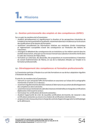 Accord relatif à la gestion prévisionnelle des emplois et des
compétences et à la formation professionnelle tout au long de la vie
dans les sociétés d’assurances 15 septembre 2020 54
1. Missions
1.1 - Gestion prévisionnelle des emplois et des compétences (GPEC)
Sur ce sujet, les membres de la Commission :
 — étudient périodiquement et régulièrement la situation et les perspectives d›évolution de
l›emploientermesquantitatifsetqualitatifs,notammentdansleursincidencessurlastructure
des qualifications et les besoins de formation ;
 — examinent annuellement les informations relatives aux évolutions d’ordre économique
et réglementaire susceptibles d’avoir des conséquences sur l’évolution des métiers de
l’assurance ;
 — échangent et débattent des conséquences de ces évolutions sur les métiers exercés dans les
sociétés d’assurances, ainsi que sur les travaux transversaux à plusieurs branches menés dans
le cadre des instances de l’Opco Atlas ;
 — formulent sur cette base, des demandes, des propositions et recommandations à l’attention
du conseil d’administration de l’Oema, en vue de la réalisation d’études sur l’emploi et la
formation professionnelle.
1.2 - Développement des compétences et formation professionnelle
La Commission participe à l’étude et au suivi des formations en vue de leur adaptation régulière
à l’évolution des besoins.
À cette fin, les membres de la Commission :
 — exercent un suivi annuel de l’offre de formations en assurance sur la base de la cartographie
mentionnée à l’article 2-2 ci-dessous ;
 — examinentrégulièrementlesdonnéesrelativesàl’alternanceetauxactionsdedéveloppement
des compétences dans la branche ;
 — suiventlestravauxmenésdanslecadredesinstancesministériellesenchargedescertifications
diplômantes intéressant le secteur ;
 — font évoluer les certifications de branche existantes ;
 — étudient l’opportunité de créer de nouvelles certifications de branche, de s’associer à des
certifications existantes ou encore à la création de certifications interbranches ;
 — proposentàdesniveauxdepriseenchargedescontratsd’apprentissageselonlaméthodologie
qu’ils définissent.
RETOUR PLAN
DE L’ACCORD
 