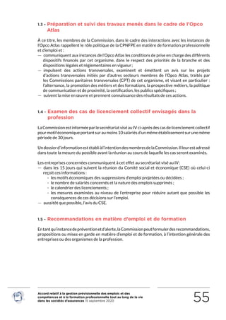 Accord relatif à la gestion prévisionnelle des emplois et des
compétences et à la formation professionnelle tout au long de la vie
dans les sociétés d’assurances 15 septembre 2020 55
1.3 - Préparation et suivi des travaux menés dans le cadre de l’Opco
Atlas
À ce titre, les membres de la Commission, dans le cadre des interactions avec les instances de
l’Opco Atlas rappellent le rôle politique de la CPNFPE en matière de formation professionnelle
et d’emploi et :
 — communiquent aux instances de l’Opco Atlas les conditions de prise en charge des différents
dispositifs financés par cet organisme, dans le respect des priorités de la branche et des
dispositions légales et réglementaires en vigueur ;
 — impulsent des actions transversales, examinent et émettent un avis sur les projets
d’actions transversales initiés par d’autres secteurs membres de l’Opco Atlas, traités par
les Commissions paritaires transversales (CPT) de cet organisme, et visant en particulier :
l’alternance, la promotion des métiers et des formations, la prospective métiers, la politique
de communication et de proximité, la certification, les publics spécifiques ;
 — suivent la mise en œuvre et prennent connaissance des résultats de ces actions.
1.4 - Examen des cas de licenciement collectif envisagés dans la
profession
LaCommissionestinforméeparlesecrétariatviséauIVci-aprèsdescasdelicenciementcollectif
pour motif économique portant sur au moins 10 salariés d’un même établissement sur une même
période de 30 jours.
Undossierd’informationestétabliàl’intentiondesmembresdelaCommission.Illeurestadressé
dans toute la mesure du possible avant la réunion au cours de laquelle les cas seront examinés.
Les entreprises concernées communiquent à cet effet au secrétariat visé au IV :
 — dans les 15 jours qui suivent la réunion du Comité social et économique (CSE) où celui-ci
reçoit ces informations :
 - les motifs économiques des suppressions d’emploi projetées ou décidées ;
 - le nombre de salariés concernés et la nature des emplois supprimés ;
 - le calendrier des licenciements ;
 - les mesures examinées au niveau de l’entreprise pour réduire autant que possible les
conséquences de ces décisions sur l’emploi.
 — aussitôt que possible, l’avis du CSE.
1.5 - Recommandations en matière d’emploi et de formation
Entantqu’instancedepréventionetd’alerte,laCommissionpeutformulerdesrecommandations,
propositions ou mises en garde en matière d’emploi et de formation, à l’intention générale des
entreprises ou des organismes de la profession.
RETOUR PLAN
DE L’ACCORD
 