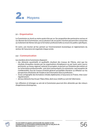 Accord relatif à la gestion prévisionnelle des emplois et des
compétences et à la formation professionnelle tout au long de la vie
dans les sociétés d’assurances 15 septembre 2020 56
2. Moyens
2.1 - Organisation
La Commission se réunit au moins quatre fois par an. Sur proposition des partenaires sociaux et
sur décision de la Commission, une ou plusieurs de ces quatre réunions peuvent être consacrées
au traitement de thèmes tels que la formation professionnelle ou encore les publics spécifiques.
En outre, une réunion ad hoc portant sur l’environnement économique et réglementaire du
secteur de l’assurance est organisée chaque année.
2.2 - Communication
Les membres de la Commission disposent :
 — des éléments quantitatifs et qualitatifs résultant des travaux de l’Oema, ainsi que les
résultats d’enquêtes menées par les organisations d’employeurs ou par toute autre source
pertinente, au niveau régional, national, et européen, et portant sur l’évolution des métiers et
sur la formation professionnelle ; sont ainsi communiqués à la commission, sauf exception de
confidentialité, tous les travaux d’intérêt général susceptibles d’éclairer sa réflexion sur les
perspectives d’évolution de l’emploi et de la formation dans la profession ;
 — d’une cartographie des formations initiales diplômantes à l’assurance en France, mise à jour
régulièrement ;
 — de tous éléments fournis par l’Opco Atlas, dont ceux relatifs au suivi de l’alternance.
Les réflexions et échanges au sein de la Commission pourront être alimentés par des retours
d’expériences d’entreprises.
RETOUR PLAN
DE L’ACCORD
 