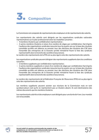 Accord relatif à la gestion prévisionnelle des emplois et des
compétences et à la formation professionnelle tout au long de la vie
dans les sociétés d’assurances 15 septembre 2020 57
3. Composition
La Commission est composée de représentants des employeurs et de représentants des salariés.
Les représentants des salariés sont désignés par les organisations syndicales nationales
représentatives sur le plan professionnel selon les modalités suivantes :
 — 4 membres titulaires par confédération représentative ;
 — 4 autres membres titulaires à raison d’un nombre de sièges par confédération, fixé d’après
l’audience des organisations syndicales mesurée tous les quatre ans sur la base des résultats
consolidés qu’elles ont obtenus au premier tour des élections des titulaires des CSE dans
l’ensemble des entreprises de la branche (arrêté ministériel fixant la liste des syndicats
représentatifs dans la branche des sociétés d’assurances).
Le nombre des représentants de la FFA est au plus égal à celui des représentants des salariés.
Les organisations syndicales peuvent désigner des représentants suppléants dans les conditions
suivantes :
 — 2 membres suppléants par confédération représentative ;
 — 2 autres membres suppléants à raison d’un nombre de sièges par confédération fixé d’après
l’audience des organisations syndicales mesurée tous les quatre ans sur la base des résultats
consolidés qu’elles ont obtenus au premier tour des élections des titulaires des CSE dans
l’ensemble des entreprises de la branche (arrêté ministériel fixant la liste des syndicats
représentatifs dans la branche des sociétés d’assurances).
Le nombre des représentants de la Fédération Française de l’Assurance (FFA) est au plus égal à
celui des représentants des salariés.
Les membres suppléants peuvent assister aux réunions de la Commission mais en tant
qu’observateurs tant qu’ils ne représentent pas un titulaire absent. Ils sont destinataires des
mêmes documents que les membres titulaires.
Lesreprésentantssalariésetdesemployeurssontdésignéspouruneduréede4ans.Leurmandat
est renouvelable.
RETOUR PLAN
DE L’ACCORD
 