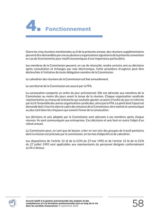 Accord relatif à la gestion prévisionnelle des emplois et des
compétences et à la formation professionnelle tout au long de la vie
dans les sociétés d’assurances 15 septembre 2020 58
4. Fonctionnement
Outre les cinq réunions mentionnées au II de la présente annexe, des réunions supplémentaires
peuventêtredemandéesparuneouplusieursorganisationssignatairesdelaprésenteconvention
en cas de licenciements pour motifs économiques d’une importance particulière.
Les membres de la Commission peuvent, en cas de nécessité, rendre certains avis ou décisions
après consultation et échanges par voie électronique. Cette procédure d’urgence peut être
déclenchée à l’initiative de toute délégation membre de la Commission.
Le calendrier des réunions de la Commission est fixé annuellement.
Le secrétariat de la Commission est assuré par la FFA.
La convocation comporte un ordre du jour prévisionnel. Elle est adressée aux membres de la
Commission au moins dix jours avant la tenue de la réunion. Chaque organisation syndicale
représentative au niveau de la branche qui souhaite ajouter un point à l’ordre du jour en informe
par écrit l’ensemble des autres organisations syndicales, ainsi que la FFA. Le point dont l’ajout est
demandédoits’inscriredanslecadredesmissionsdelaCommission,êtremotivéetcommuniqué
au plus tard dans les cinq jours qui suivent l’envoi de la convocation.
Les décisions et avis adoptés par la Commission sont adressés à ses membres après chaque
réunion. Ils sont communiqués aux entreprises. Ces décisions et avis font en outre l’objet d’un
relevé annuel.
La Commission peut, en tant que de besoin, créer en son sein des groupes de travail paritaires
dont la mission est précisée par la commission, en termes d’objectifs et de calendrier.
Les dispositions de l’article 12 d) de la CCN du 27 mai 1992 et de l’article 12  b) de la CCN
du  27  juillet 1992 sont applicables aux représentants du personnel désignés conformément
au III ci-dessus.
RETOUR PLAN
DE L’ACCORD
 