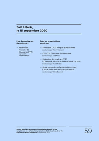 Accord relatif à la gestion prévisionnelle des emplois et des
compétences et à la formation professionnelle tout au long de la vie
dans les sociétés d’assurances 15 septembre 2020 59
Fait à Paris,
le 15 septembre 2020
Pour l’organisation
d’employeurs
 — Fédération
Française de
l’Assurance (FFA)
représentée
par Alexis Meyer
Pour les organisations
syndicales
 — Fédération CFDT Banques et Assurances
représentée par Thierry Tisserand
 — CFE-CGC Fédération de l’Assurance
représentée par Joël Mottier
 — Fédération des syndicats CFTC
« Commerce, services et force de vente » (CSFV)
représentée par Muriel Tardito
 — Union Nationale des Syndicats Autonomes
(UNSA) Fédération Banques-Assurances
représentée par Valérie Bakowski
RETOUR PLAN
DE L’ACCORD
 