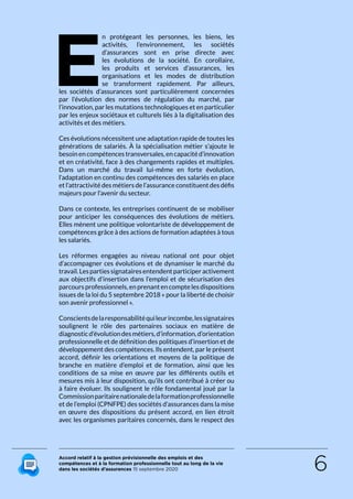 Accord relatif à la gestion prévisionnelle des emplois et des
compétences et à la formation professionnelle tout au long de la vie
dans les sociétés d’assurances 15 septembre 2020 6
E
n protégeant les personnes, les biens, les
activités, l’environnement, les sociétés
d’assurances sont en prise directe avec
les évolutions de la société. En corollaire,
les produits et services d’assurances, les
organisations et les modes de distribution
se transforment rapidement. Par ailleurs,
les sociétés d’assurances sont particulièrement concernées
par l’évolution des normes de régulation du marché, par
l’innovation, par les mutations technologiques et en particulier
par les enjeux sociétaux et culturels liés à la digitalisation des
activités et des métiers.
Ces évolutions nécessitent une adaptation rapide de toutes les
générations de salariés. À la spécialisation métier s’ajoute le
besoinencompétencestransversales,encapacitéd’innovation
et en créativité, face à des changements rapides et multiples.
Dans un marché du travail lui-même en forte évolution,
l’adaptation en continu des compétences des salariés en place
et l’attractivité des métiers de l’assurance constituent des défis
majeurs pour l’avenir du secteur.
Dans ce contexte, les entreprises continuent de se mobiliser
pour anticiper les conséquences des évolutions de métiers.
Elles mènent une politique volontariste de développement de
compétences grâce à des actions de formation adaptées à tous
les salariés.
Les réformes engagées au niveau national ont pour objet
d’accompagner ces évolutions et de dynamiser le marché du
travail.Lespartiessignatairesentendentparticiperactivement
aux objectifs d’insertion dans l’emploi et de sécurisation des
parcours professionnels, en prenant en compte les dispositions
issues de la loi du 5 septembre 2018 « pour la liberté de choisir
son avenir professionnel ».
Conscientsdelaresponsabilitéquileurincombe,lessignataires
soulignent le rôle des partenaires sociaux en matière de
diagnosticd’évolutiondesmétiers,d’information,d’orientation
professionnelle et de définition des politiques d’insertion et de
développement des compétences. Ils entendent, par le présent
accord, définir les orientations et moyens de la politique de
branche en matière d’emploi et de formation, ainsi que les
conditions de sa mise en œuvre par les différents outils et
mesures mis à leur disposition, qu’ils ont contribué à créer ou
à faire évoluer. Ils soulignent le rôle fondamental joué par la
Commissionparitairenationaledelaformationprofessionnelle
et de l’emploi (CPNFPE) des sociétés d’assurances dans la mise
en œuvre des dispositions du présent accord, en lien étroit
avec les organismes paritaires concernés, dans le respect des
RETOUR PLAN
DE L’ACCORD
 