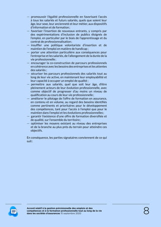 Accord relatif à la gestion prévisionnelle des emplois et des
compétences et à la formation professionnelle tout au long de la vie
dans les sociétés d’assurances 15 septembre 2020 8
 — promouvoir l’égalité professionnelle en favorisant l’accès
à tous les salariés et futurs salariés, quels que soient leur
âge, leur sexe, leur ancienneté et leur métier, aux dispositifs
d’information et de formation ;
 — favoriser l’insertion de nouveaux entrants, y compris par
des expérimentations d’inclusion de publics éloignés de
l’emploi, en particulier par le biais de l’apprentissage et du
contrat de professionnalisation ;
 — insuffler une politique volontariste d’insertion et de
maintien de l’emploi en matière de handicap ;
 — porter une attention particulière aux conséquences pour
l’entreprise et les salariés, de l’allongement de la durée de la
vie professionnelle ;
 — encourager la co-construction de parcours professionnels
encohérenceaveclesbesoinsdesentreprisesetlesattentes
des salariés ;
 — sécuriser les parcours professionnels des salariés tout au
long de leur vie active, en maintenant leur employabilité et
leur capacité à occuper un emploi de qualité ;
 — permettre aux salariés, quel que soit leur âge, d’être
pleinement acteurs de leur évolution professionnelle, avec
comme objectif de progresser d’au moins un niveau de
qualification au cours de leur vie professionnelle ;
 — améliorer le pilotage de l’offre de formation en assurance,
en contenu et en volume, au regard des besoins identifiés
comme pertinents et prioritaires pour le développement
des compétences, tant pour l’accès à l’emploi que pour le
maintien dans l’emploi et les évolutions professionnelles ;
 — garantir l’existence d’une offre de formation diversifiée et
de qualité, sur l’ensemble du territoire ;
 — optimiser les moyens existant au niveau des entreprises
et de la branche au plus près du terrain pour atteindre ces
objectifs.
En conséquence, les parties signataires convien­nent de ce qui
suit :
RETOUR PLAN
DE L’ACCORD
 