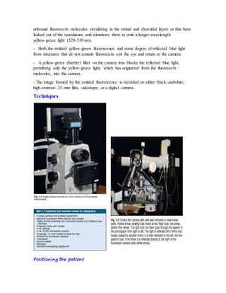 unbound fluorescein molecules circulating in the retinal and choroidal layers or that have
leaked out of the vasculature and stimulates them to emit a longer-wavelength
yellow-green light (520-530 nm).
- Both the emitted yellow-green fluorescence and some degree of reflected blue light
from structures that do not contain fluorescein exit the eye and return to the camera.
- A yellow-green (barrier) filter on the camera lens blocks the reflected blue light,
permitting only the yellow-green light, which has originated from the fluorescein
molecules, into the camera.
- The image formed by the emitted fluorescence is recorded on either black-andwhite,
high-contrast 35-mm film, videotape, or a digital camera.
Techniques
Positioning the patient
 
