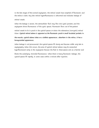 In the late stages of the normal angiogram, the retinal vessels have emptied of fluorescein and
the retina is dark. Any late retinal hyperfluorescence is abnormal and indicates leakage of
retinal vessels.
When the leakage is severe, the extracellular fluid may flow into cystic pockets, and the
angiogram shows fluorescence of the cystic spaces. Fluorescein flows out of the patent
retinal vessels to lie in pools in the cystoid spaces or stains the edematous (noncystic) retinal
tissue. Cystoid retinal edema is apparent as the fluorescein pools in small loculated pockets. In
the macula, cystoid edema takes on a stellate appearance ; elsewhere in the retina, it has a
honeycombed appearance.
When leakage is not pronounced, the cystoid spaces fill slowly and become visible only late in
angiography. When this occurs, the area of cystoid retinal edema may be somewhat
hypofluorescent early in the angiogram because the fluid in these spaces acts as a barrier and
blocks the underlying choroidal fluorescence. When there is heavy fluorescein leakage, the
cystoid spaces fill rapidly, in some cases within a minute after injection.
 