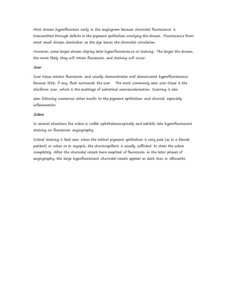 Most drusen hyperfluoresce early in the angiogram because choroidal fluorescence is
transmitted through defects in the pigment epithelium overlying the drusen . Fluorescence from
most small drusen diminishes as the dye leaves the choroidal circulation.
However, some larger drusen display later hyperfluorescence or staining . The larger the drusen,
the more likely they will retain fluorescein and staining will occur..
Scar
Scar tissue retains fluorescein and usually demonstrates well demarcated hyperfluorescence
because little, if any, fluid surrounds the scar. The most commonly seen scar tissue is the
disciform scar, which is the endstage of subretinal neovascularization. Scarring is also
seen following numerous other insults to the pigment epithelium and choroid, especially
inflammation
Sclera
In several situations the sclera is visible ophthalmoscopically and exhibits late hyperfluorescent
staining on fluorescein angiography.
Scleral staining is best seen when the retinal pigment epithelium is very pale (as in a blonde
patient) or when or in myopia, the choriocapillaris is usually sufficient to stain the sclera
completely. After the choroidal vessels have emptied of fluorescein in the later phases of
angiography, the large hypofluorescent choroidal vessels appear as dark lines in silhouette
 