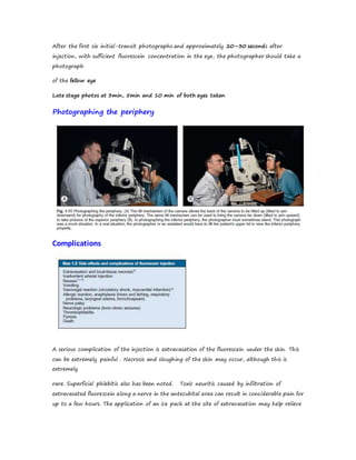 After the first six initial-transit photographs and approximately 20–30 seconds after
injection, with sufficient fluorescein concentration in the eye, the photographer should take a
photograph
of the fellow eye
Late stage photos at 3min, 5min and 10 min of both eyes taken
Photographing the periphery
Complications
A serious complication of the injection is extravasation of the fluorescein under the skin. This
can be extremely painful . Necrosis and sloughing of the skin may occur, although this is
extremely
rare. Superficial phlebitis also has been noted. Toxic neuritis caused by infiltration of
extravasated fluorescein along a nerve in the antecubital area can result in considerable pain for
up to a few hours. The application of an ice pack at the site of extravasation may help relieve
 