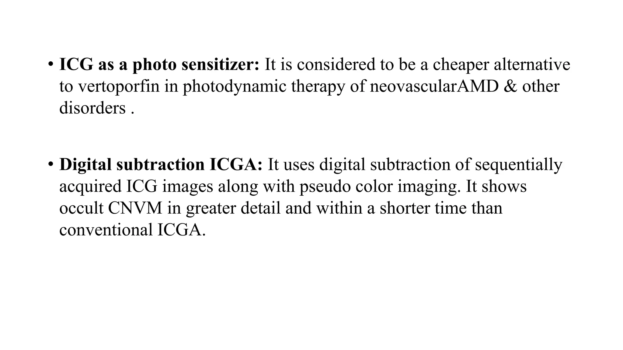• ICG as a photo sensitizer: It is considered to be a cheaper alternative
to vertoporfin in photodynamic therapy of neovascularAMD & other
disorders .
• Digital subtraction ICGA: It uses digital subtraction of sequentially
acquired ICG images along with pseudo color imaging. It shows
occult CNVM in greater detail and within a shorter time than
conventional ICGA.
 