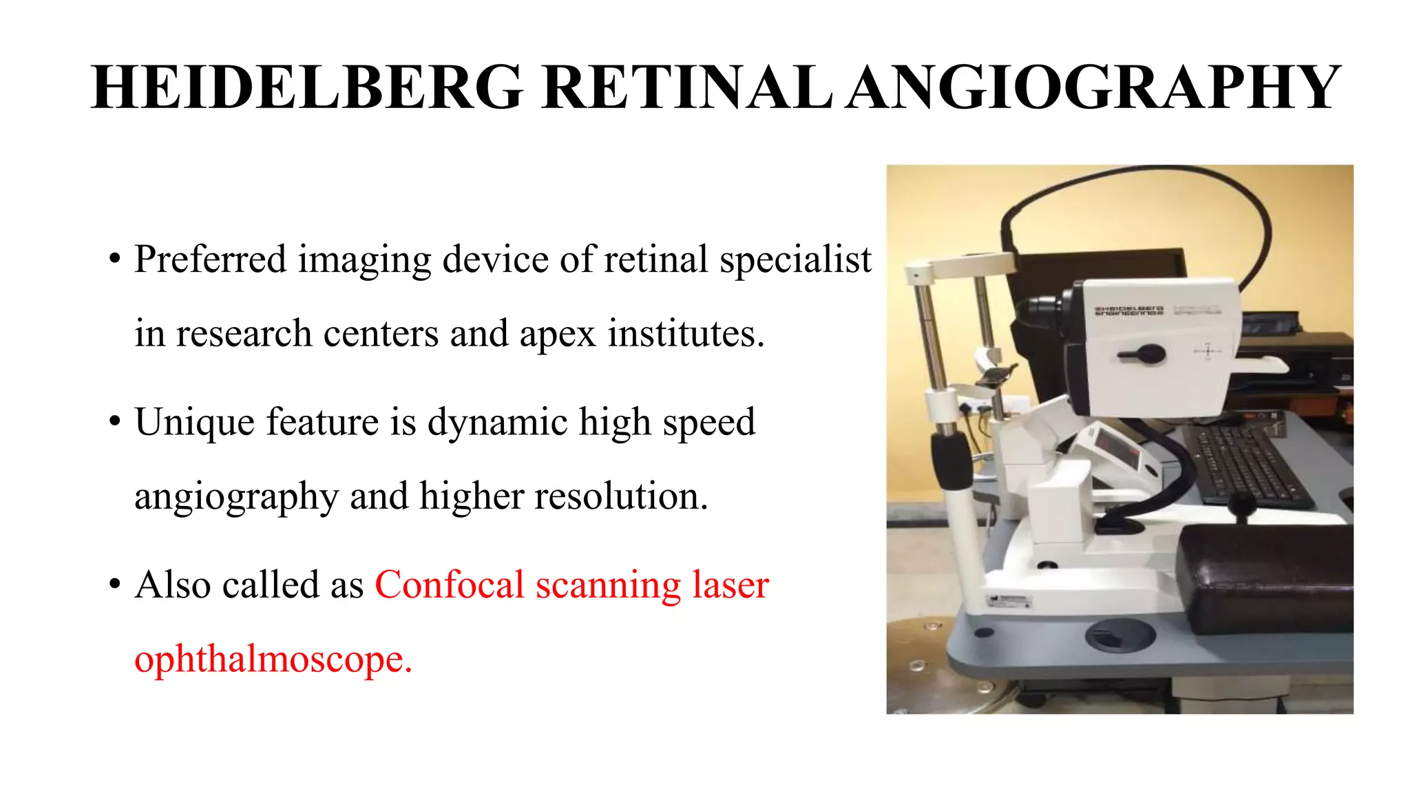 HEIDELBERG RETINALANGIOGRAPHY
• Preferred imaging device of retinal specialist
in research centers and apex institutes.
• Unique feature is dynamic high speed
angiography and higher resolution.
• Also called as Confocal scanning laser
ophthalmoscope.
 