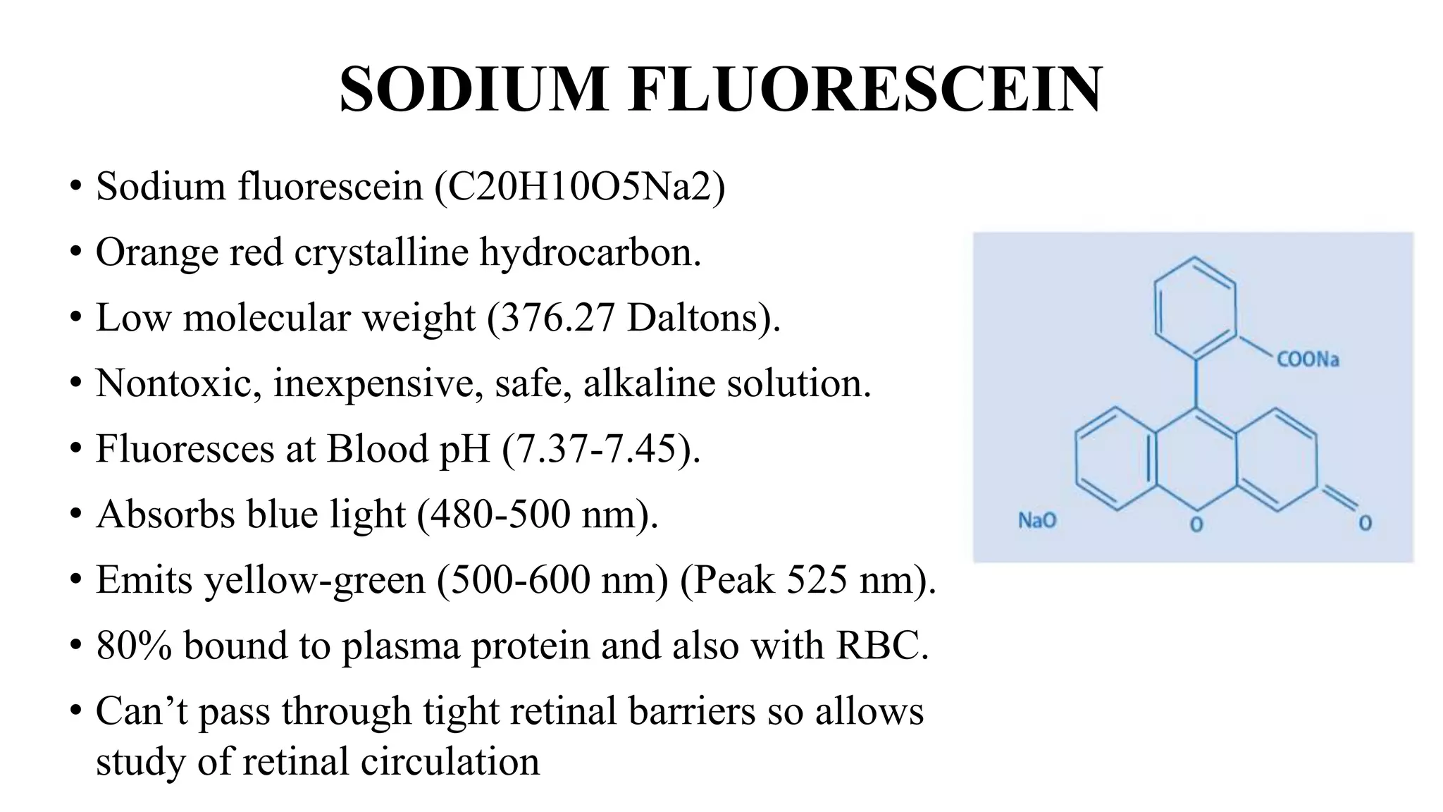 SODIUM FLUORESCEIN
• Sodium fluorescein (C20H10O5Na2)
• Orange red crystalline hydrocarbon.
• Low molecular weight (376.27 Daltons).
• Nontoxic, inexpensive, safe, alkaline solution.
• Fluoresces at Blood pH (7.37-7.45).
• Absorbs blue light (480-500 nm).
• Emits yellow-green (500-600 nm) (Peak 525 nm).
• 80% bound to plasma protein and also with RBC.
• Can’t pass through tight retinal barriers so allows
study of retinal circulation
 