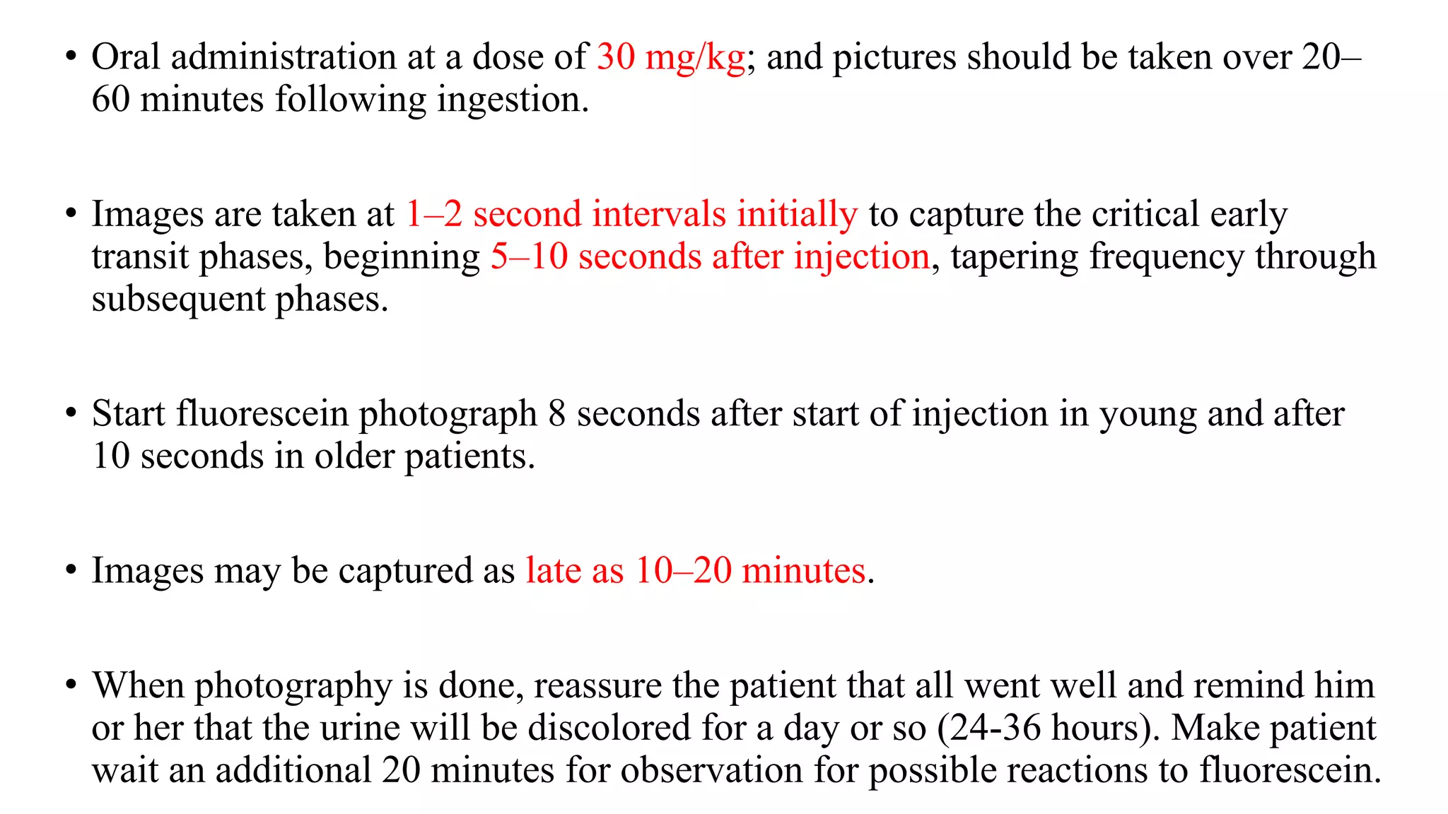 • Oral administration at a dose of 30 mg/kg; and pictures should be taken over 20–
60 minutes following ingestion.
• Images are taken at 1–2 second intervals initially to capture the critical early
transit phases, beginning 5–10 seconds after injection, tapering frequency through
subsequent phases.
• Start fluorescein photograph 8 seconds after start of injection in young and after
10 seconds in older patients.
• Images may be captured as late as 10–20 minutes.
• When photography is done, reassure the patient that all went well and remind him
or her that the urine will be discolored for a day or so (24-36 hours). Make patient
wait an additional 20 minutes for observation for possible reactions to fluorescein.
 