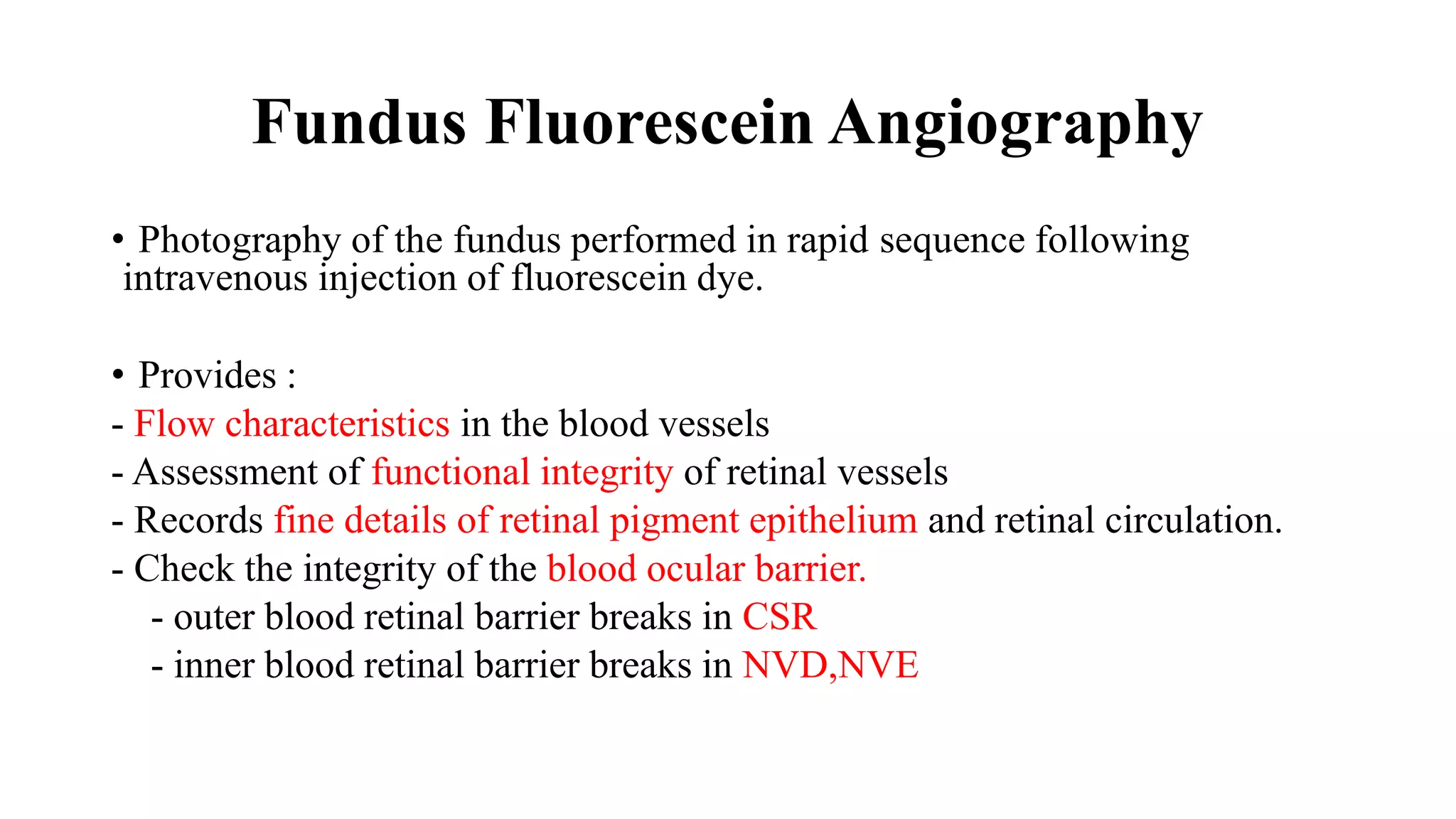 Fundus Fluorescein Angiography
• Photography of the fundus performed in rapid sequence following
intravenous injection of fluorescein dye.
• Provides :
- Flow characteristics in the blood vessels
- Assessment of functional integrity of retinal vessels
- Records fine details of retinal pigment epithelium and retinal circulation.
- Check the integrity of the blood ocular barrier.
- outer blood retinal barrier breaks in CSR
- inner blood retinal barrier breaks in NVD,NVE
 