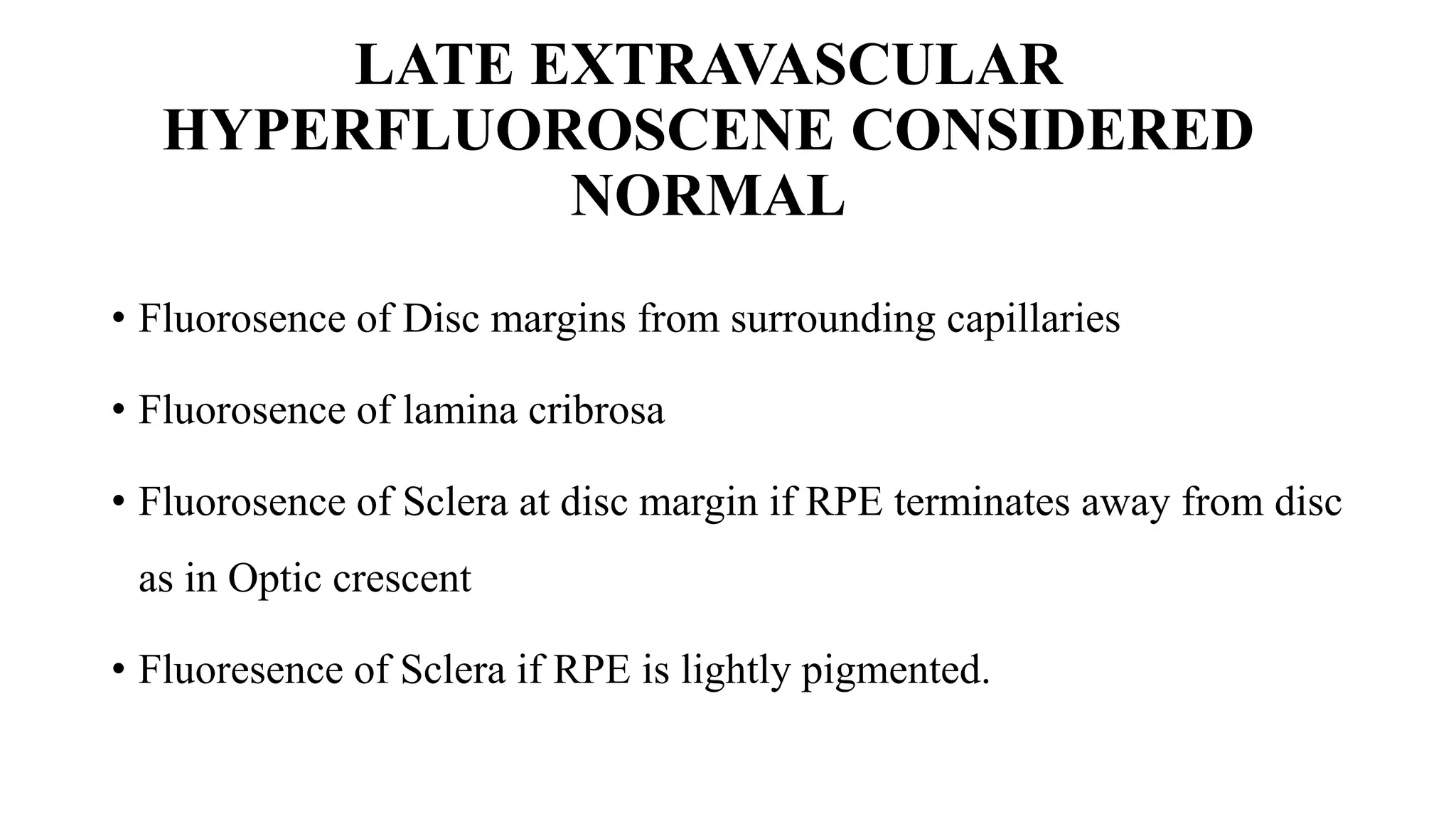 LATE EXTRAVASCULAR
HYPERFLUOROSCENE CONSIDERED
NORMAL
• Fluorosence of Disc margins from surrounding capillaries
• Fluorosence of lamina cribrosa
• Fluorosence of Sclera at disc margin if RPE terminates away from disc
as in Optic crescent
• Fluoresence of Sclera if RPE is lightly pigmented.
 