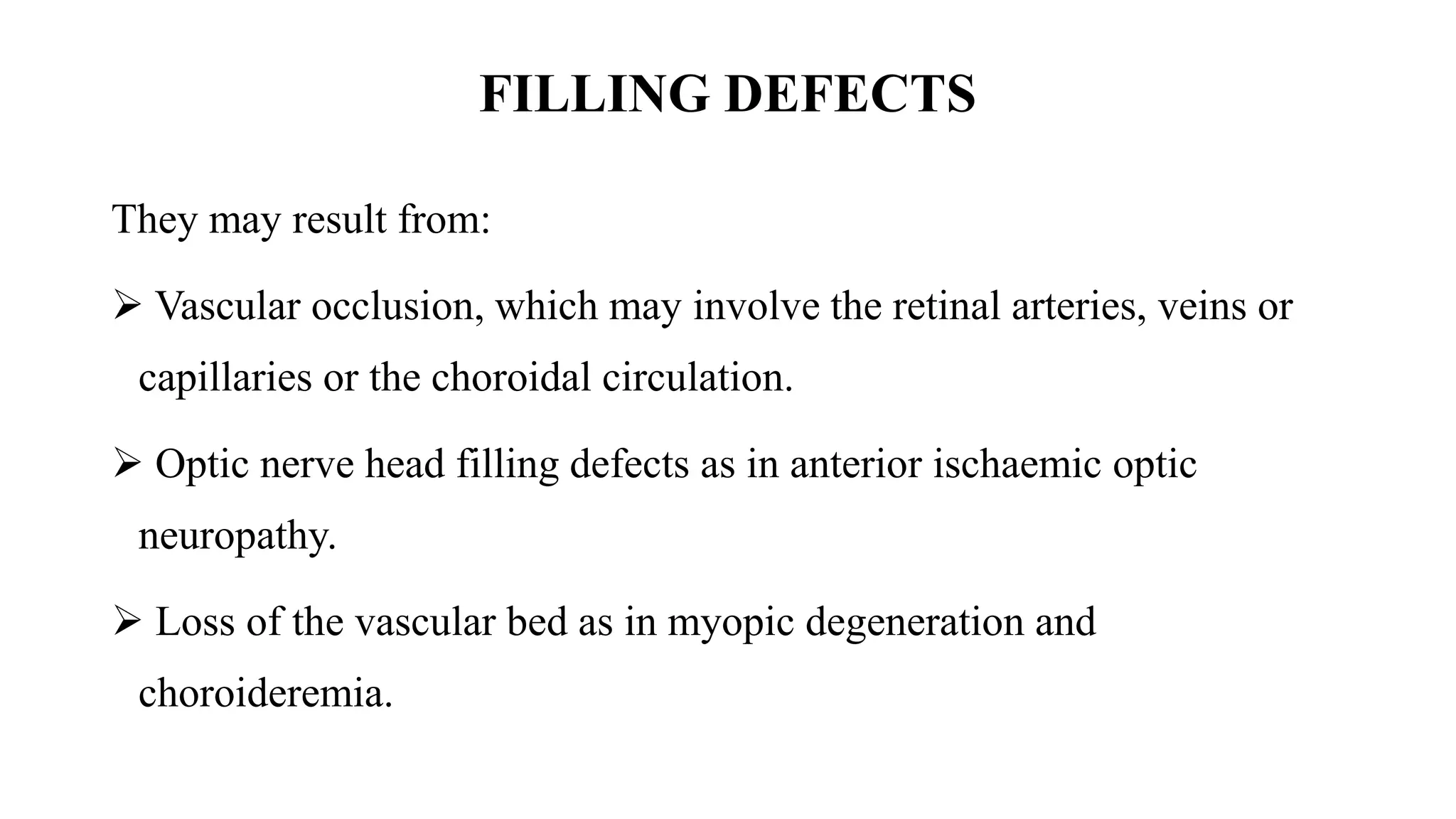 FILLING DEFECTS
They may result from:
 Vascular occlusion, which may involve the retinal arteries, veins or
capillaries or the choroidal circulation.
 Optic nerve head filling defects as in anterior ischaemic optic
neuropathy.
 Loss of the vascular bed as in myopic degeneration and
choroideremia.
 