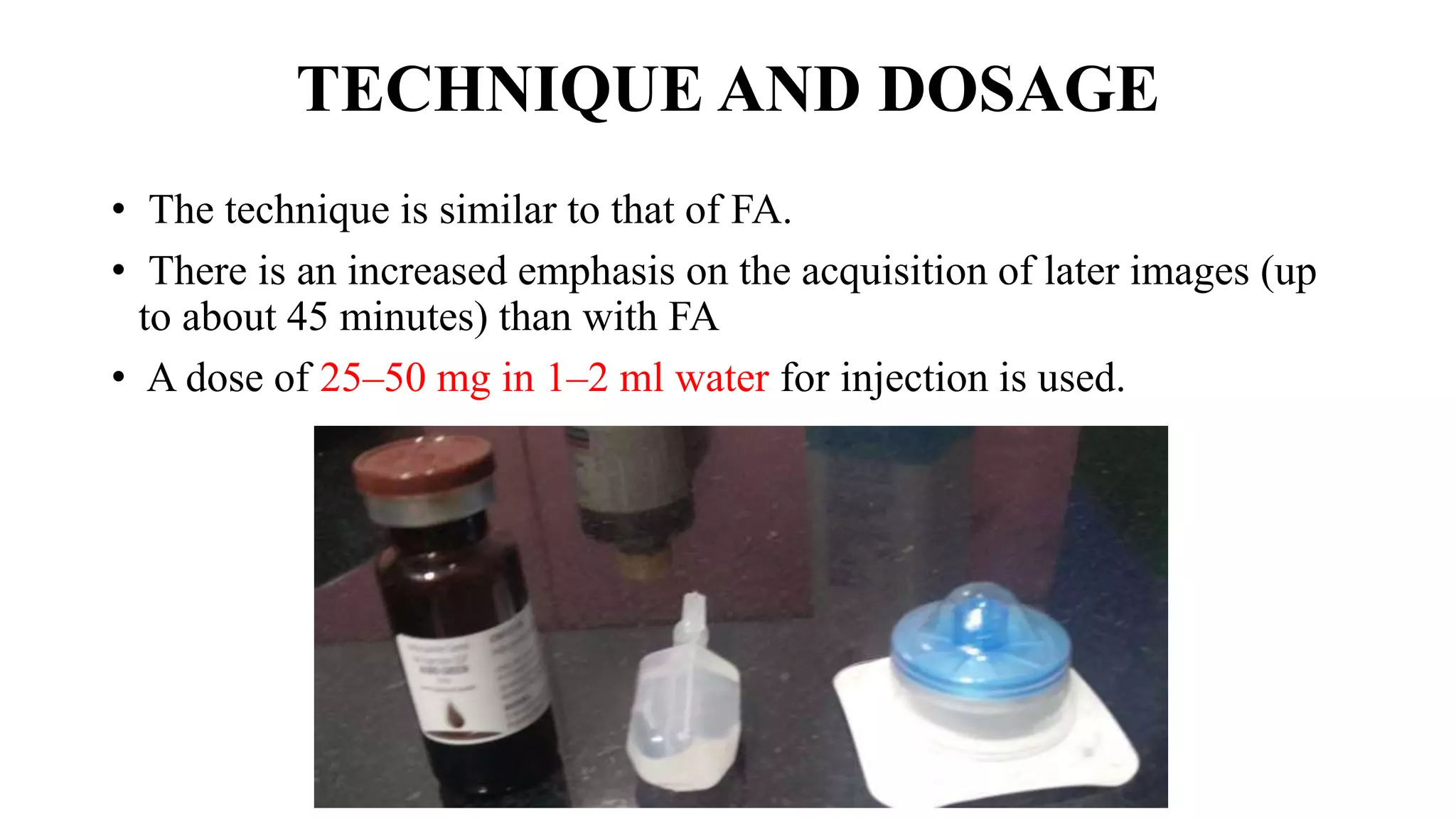 TECHNIQUE AND DOSAGE
• The technique is similar to that of FA.
• There is an increased emphasis on the acquisition of later images (up
to about 45 minutes) than with FA
• A dose of 25–50 mg in 1–2 ml water for injection is used.
 
