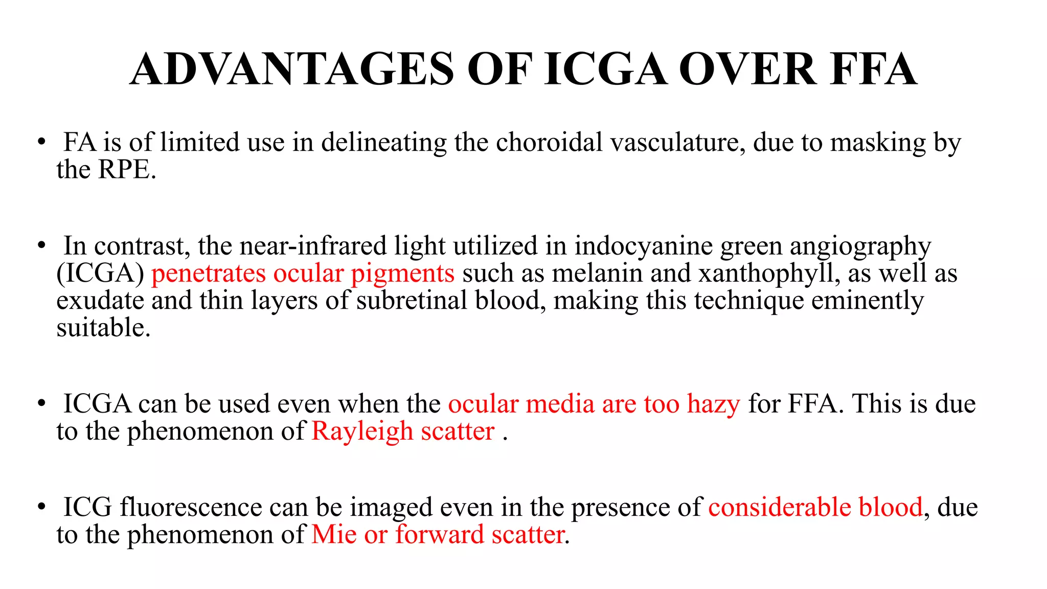 ADVANTAGES OF ICGA OVER FFA
• FA is of limited use in delineating the choroidal vasculature, due to masking by
the RPE.
• In contrast, the near-infrared light utilized in indocyanine green angiography
(ICGA) penetrates ocular pigments such as melanin and xanthophyll, as well as
exudate and thin layers of subretinal blood, making this technique eminently
suitable.
• ICGA can be used even when the ocular media are too hazy for FFA. This is due
to the phenomenon of Rayleigh scatter .
• ICG fluorescence can be imaged even in the presence of considerable blood, due
to the phenomenon of Mie or forward scatter.
 
