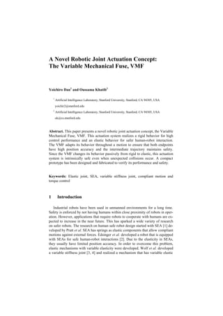 A Novel Robotic Joint Actuation Concept:
The Variable Mechanical Fuse, VMF
Yoichiro Dan1
and Oussama Khatib2
1
Artificial Intelligence Laboratory, Stanford University, Stanford, CA 94305, USA
yoichir2@stanford.edu
2
Artificial Intelligence Laboratory, Stanford University, Stanford, CA 94305, USA
ok@cs.stanford.edu
Abstract. This paper presents a novel robotic joint actuation concept, the Variable
Mechanical Fuse, VMF. This actuation system realizes a rigid behavior for high
control performance and an elastic behavior for safer human-robot interaction.
The VMF adapts its behavior throughout a motion to ensure that both endpoints
have high position accuracy and the intermediate trajectory maintains safety.
Since the VMF changes its behavior passively from rigid to elastic, this actuation
system is intrinsically safe even when unexpected collisions occur. A compact
prototype has been designed and fabricated to verify its performance and safety.
Keywords: Elastic joint, SEA, variable stiffness joint, compliant motion and
torque control
1 Introduction
Industrial robots have been used in unmanned environments for a long time.
Safety is enforced by not having humans within close proximity of robots in oper-
ation. However, applications that require robots to cooperate with humans are ex-
pected to increase in the near future. This has sparked a wide variety of research
on safer robots. The research on human safe robot design started with SEA [1] de-
veloped by Pratt et al. SEA has springs as elastic components that allow compliant
motions against external forces. Edsinger et al. developed a robot that is equipped
with SEAs for safe human-robot interactions [2]. Due to the elasticity in SEAs,
they usually have limited position accuracy. In order to overcome this problem,
elastic mechanisms with variable elasticity were developed. Wolf et al. developed
a variable stiffness joint [3, 4] and realized a mechanism that has variable elastic
 