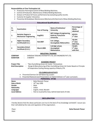 Responsibilities at Time Technoplast Ltd
 Production Planning & Control of Blow Molding Machines.
 Control of Production, Maintenance of Blow Molding Machines.
 Analysis of Product & Process performance by evaluating quality records.
 Customer & Supplier Interaction.
 Preventive & Breakdown Maintenance (Mechanical & Electrical) of Blow Molding Machines.
Educational Qualifications:
INDUSTRIAL TRAINING
COMPANY : SHRADHA TOOLING SYSTEM PVT LTD, SSV ENGINEERS PVT LTD.
DURATION : 3 MONTH
ACADEMIC PROJECT
Project Title : “Non Humidifying Green Air Cooler.”(Innovation)
Brief Description : Design & Manufacturing of Non Humidifying Green Air Cooler Based on Principle
of Evaporative Cooling Having capacity of Nearly 1TR.
CO-CURRICULER ACTIVITY
 Presented Seminar On Self Balancing scooter .
 Presented National Level Presentation on Hybrid Vehicle in 3rd
year curriculum.
PERSONAL VITAE
Name
Date of Birth
:
:
Rahul Ramesh Thosar
10th
Sep 1990
Gender : Male
Nationality : Indian
Languages
Local Address
:
:
English, Hindi, Marathi
Flat no-3,samartha nivas, behind state bank of indie
DECLERATION
I hereby declare that the above particulars are true to the best of my knowledge and belief. I assure you
that I will abide by the rules and regulation of the organization.
Place: Rahul Ramesh Thosar
Date:
Sr.
no.
Examination
Year of Passing
Name of Institution/
University
Percentage of
Marks
obtained
1.
Bachelor Degree in
Mechanical Engineering.
Aug2011
MIT College of engineering,
Kothrud, Pune,Pune
University
60.01%
1st
class
2
Higher Secondary
Certificate(H.S.C.)
Feb 2007
S.B. College,
Aurangabad, Maharashtra
78.33%
1st
class
With Dist.
3
Secondary School
Certificate (S.S.C.)
March 2005
S.B.High school,
Aurangabad
Maharashtra.
76.66%
1st
class
with Dist.
 