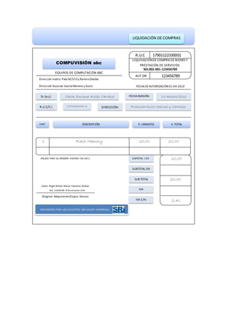 LIQUIDACIÓN DE COMPRAS
R.U.C
AUT.SRI 123456789
LIQUIDACIÓNDE COMPRA DE BIENES Y
PRESTACIÓN DE SERVICIOS
NO.002-001-123456789
17901122330001
COMPUVISIÓN abc
EQUIPOS DE COMPUTACIÓN ABC
Dirección matriz: Paéz N23-53y RamiroDáviles
Dirección Sucursal: García Moreno y Sucre FECHADEAUTORIZACIÓN 01-04-2010
Sr (es):
DIRECCIÓN:
FECHAEMISIÓN:Carlos Enrique Avilés Carrasco
Pichincha/Quito/Salinas y Santiago
01/Agosto/2010
R.U.C/C.I 1701234156-3
CANT DESCRIPCIÓN V. TOTALP. UNIRATIO
1 Flash Memory 20,00 20,00
IVA12%
IVA
SUB TOTAL
SUBTOTAL 0%
SUBTOTAL 12% 20,00
20,00
2,40
VÁLIDO PARA SU EMISIÓN HASTA01-08-2011
Carlos Ángel Bolívar Maza/ Imprenta Bolívar
RUC 123456789 N°Aurorización 1234
Original: Adquirente/Copia: Emisor
DOCUMENTO PARA USO EDUCATIVO (SIN VALIDEZ COMERCIAL)
 