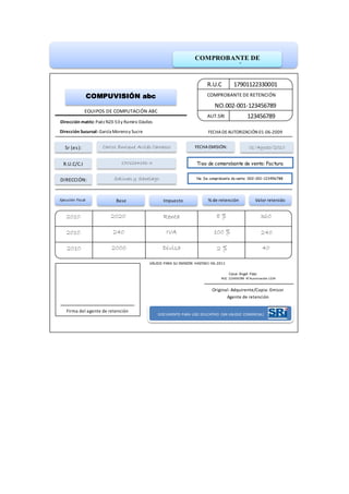 COMPROBANTE DE
RETENCIÓN
R.U.C
AUT.SRI 123456789
COMPROBANTE DE RETENCIÓN
NO.002-001-123456789
17901122330001
COMPUVISIÓN abc
EQUIPOS DE COMPUTACIÓN ABC
Dirección matriz: Paéz N23-53y Ramiro Dáviles
Dirección Sucursal: García Morenoy Sucre FECHADEAUTORIZACIÓN 01-06-2009
Sr (es):
DIRECCIÓN:
FECHAEMISIÓN:Carlos Enrique Avilés Carrasco
Salinas y Santiago
01/Agosto/2010
R.U.C/C.I 1701234156-3
No. De comprobante de venta: 002-001-123456788
Tipo de comprobante de venta: Factura
Ejecución Fiscal Base Valor retenido% de retención
2020 8 % 360
VÁLIDO PARA SU EMISIÓN HASTA01-06-2011
Firma del agente de retención
Cesar Ángel Páez
RUC 123456789 N°Aurorización 1234
Original: Adquirente/Copia: Emisor
DOCUMENTO PARA USO EDUCATIVO (SIN VALIDEZ COMERCIAL)
Impuesto
2010
2010
2010
240
2000
Renta
IVA
Divisa
100 %
2 %
240
40
Agente de retención
 