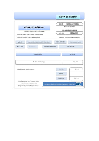 NOTA DE DEBITO
R.U.C
AUT.SRI 123456789
NOTA DE DEBITO
NO.002-001-123456789
17901122330001
COMPUVISIÓN abc
EQUIPOS DE COMPUTACIÓN ABC
Dirección matriz: Paéz N23-53y RamiroDáviles
Dirección Sucursal: García Moreno y Sucre FECHADEAUTORIZACIÓN 01-04-2010
Sr (es):
Comprobante de advertencia
FECHAEMISIÓN:Carlos Enrique Avilés Carrasco
002-001-1234
01/Agosto/2010
R.U.C/C.I 1701234156-3
DESCRIPCIÓN V. TOTAL
Flash Memory 20,00
SUB TOTAL
IVA0 %
IVA 12% 2.40
22.40
VÁLIDO PARA SU EMISIÓN HASTA01-
08-2011
Carlos Ángel Bolívar Maza/ Imprenta Bolívar
RUC 123456789 N°Aurorización 1234
Original: Adquirente/Copia: Emisor
DOCUMENTO PARA USO EDUCATIVO (SIN VALIDEZ COMERCIAL)
 