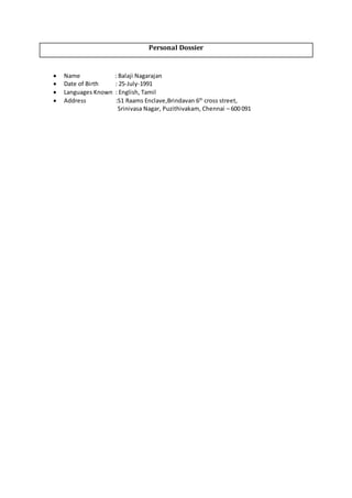 Personal Dossier
 Name : Balaji Nagarajan
 Date of Birth : 25-July-1991
 Languages Known : English, Tamil
 Address :S1 Raams Enclave,Brindavan 6th
cross street,
Srinivasa Nagar, Puzithivakam, Chennai – 600 091
 